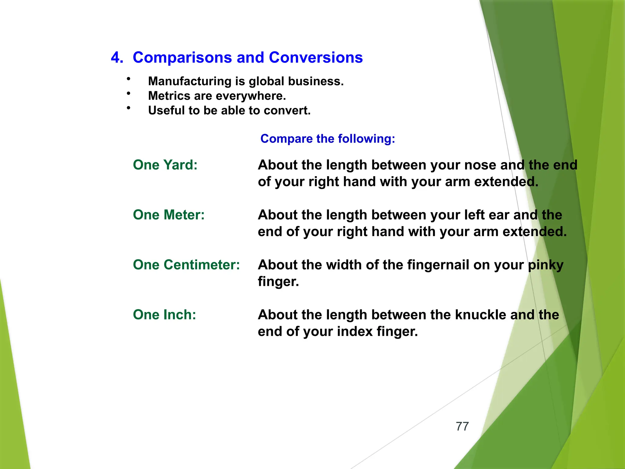 77
4. Comparisons and Conversions
• Manufacturing is global business.
• Metrics are everywhere.
• Useful to be able to convert.
Compare the following:
One Yard: About the length between your nose and the end
of your right hand with your arm extended.
One Meter: About the length between your left ear and the
end of your right hand with your arm extended.
One Centimeter: About the width of the fingernail on your pinky
finger.
One Inch: About the length between the knuckle and the
end of your index finger.
 