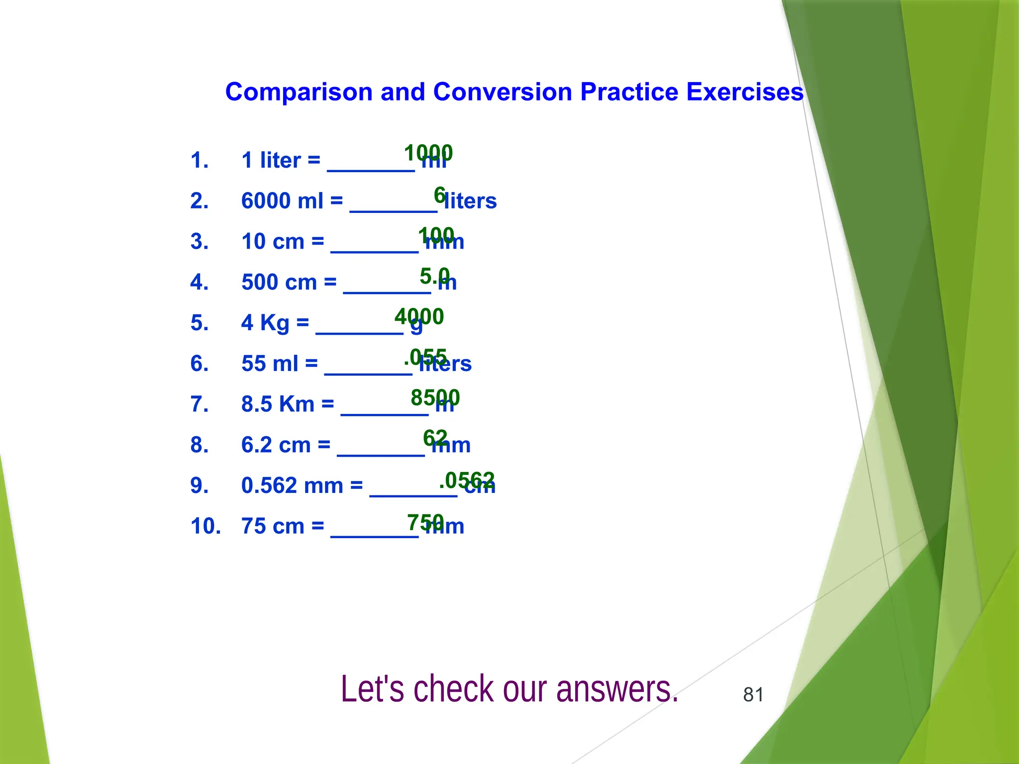 81
1. 1 liter = _______ ml
2. 6000 ml = _______ liters
3. 10 cm = _______ mm
4. 500 cm = _______ m
5. 4 Kg = _______ g
6. 55 ml = _______ liters
7. 8.5 Km = _______ m
8. 6.2 cm = _______ mm
9. 0.562 mm = _______ cm
10. 75 cm = _______ mm
1000
6
100
5.0
4000
.055
8500
62
.0562
750
Comparison and Conversion Practice Exercises
 