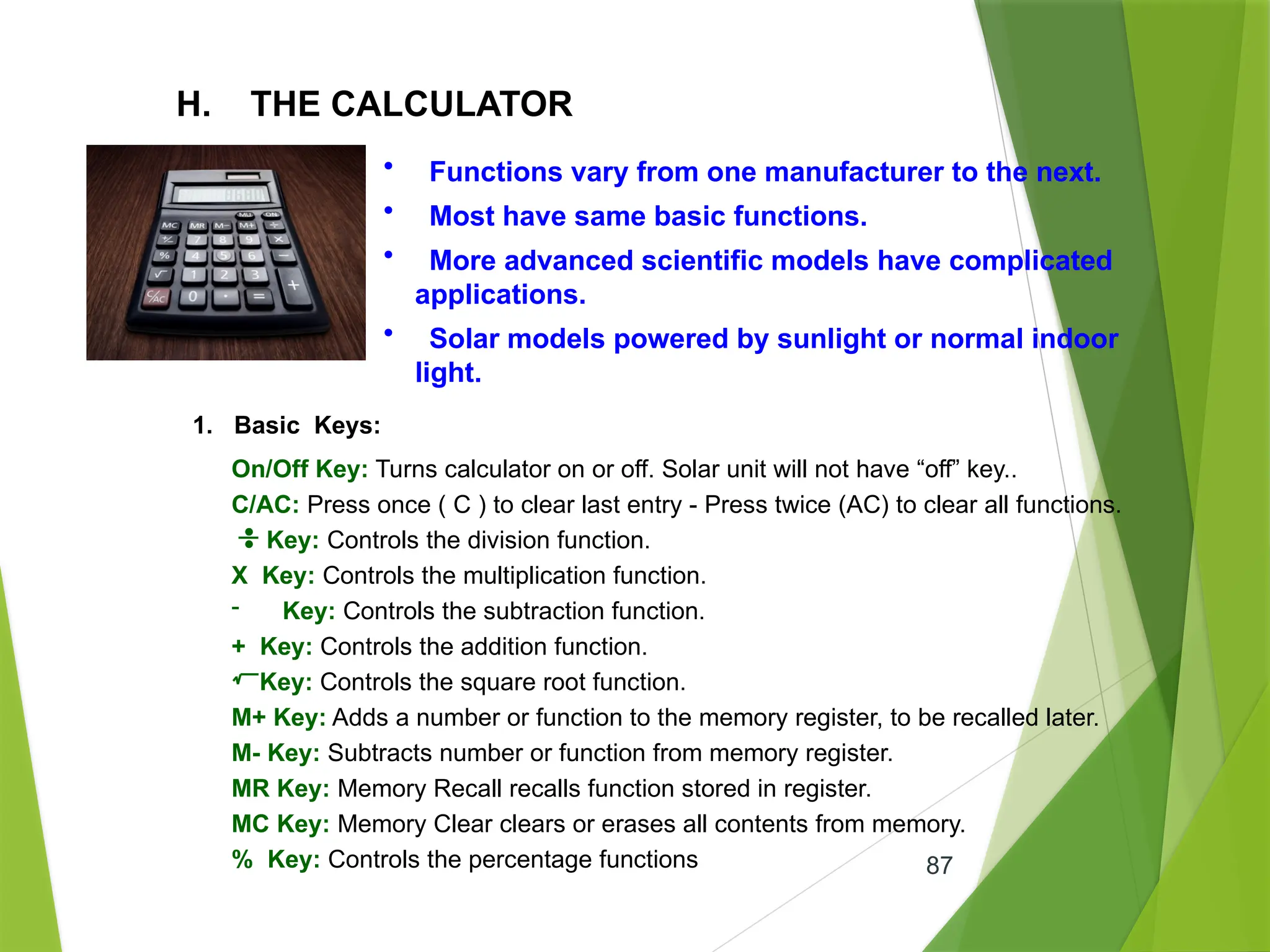 87
H. THE CALCULATOR
• Functions vary from one manufacturer to the next.
• Most have same basic functions.
• More advanced scientific models have complicated
applications.
• Solar models powered by sunlight or normal indoor
light.
1. Basic Keys:
On/Off Key: Turns calculator on or off. Solar unit will not have “off” key..
C/AC: Press once ( C ) to clear last entry - Press twice (AC) to clear all functions.
Key: Controls the division function.
X Key: Controls the multiplication function.
- Key: Controls the subtraction function.
+ Key: Controls the addition function.
Key: Controls the square root function.
M+ Key: Adds a number or function to the memory register, to be recalled later.
M- Key: Subtracts number or function from memory register.
MR Key: Memory Recall recalls function stored in register.
MC Key: Memory Clear clears or erases all contents from memory.
% Key: Controls the percentage functions
 