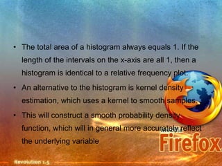 • The total area of a histogram always equals 1. If the
  length of the intervals on the x-axis are all 1, then a
  histogram is identical to a relative frequency plot.
• An alternative to the histogram is kernel density
  estimation, which uses a kernel to smooth samples.
• This will construct a smooth probability density
  function, which will in general more accurately reflect
  the underlying variable
 
