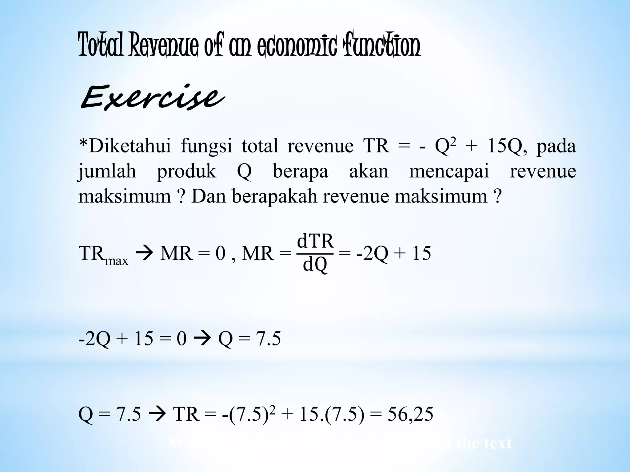 Worked examples and exercises are in the text
Total Revenue of an economic function
Exercise
*Diketahui fungsi total revenue TR = - Q2 + 15Q, pada
jumlah produk Q berapa akan mencapai revenue
maksimum ? Dan berapakah revenue maksimum ?
TRmax  MR = 0 , MR =
dTR
dQ
= -2Q + 15
-2Q + 15 = 0  Q = 7.5
Q = 7.5  TR = -(7.5)2 + 15.(7.5) = 56,25
 