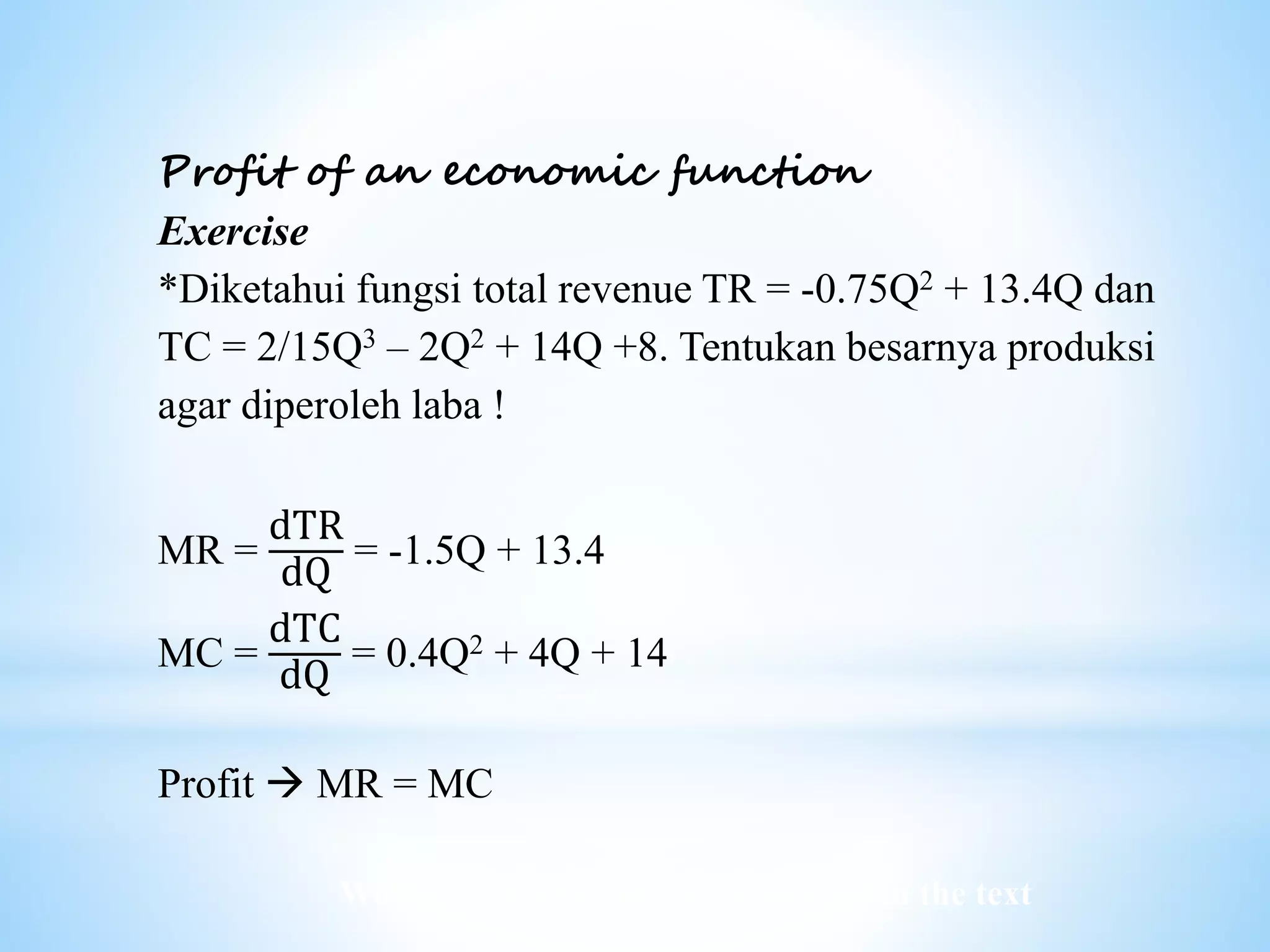 Worked examples and exercises are in the text
Profit of an economic function
Exercise
*Diketahui fungsi total revenue TR = -0.75Q2 + 13.4Q dan
TC = 2/15Q3 – 2Q2 + 14Q +8. Tentukan besarnya produksi
agar diperoleh laba !
MR =
dTR
dQ
= -1.5Q + 13.4
MC =
dTC
dQ
= 0.4Q2 + 4Q + 14
Profit  MR = MC
 