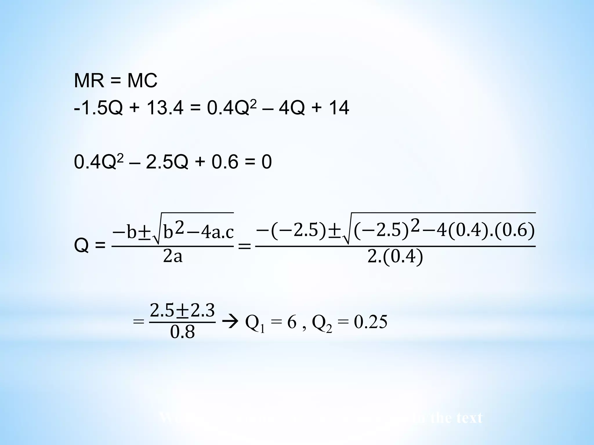 Worked examples and exercises are in the text
MR = MC
-1.5Q + 13.4 = 0.4Q2 – 4Q + 14
0.4Q2 – 2.5Q + 0.6 = 0
Q =
−b± b2−4a.c
2a
=
−(−2.5)± (−2.5)2−4(0.4).(0.6)
2.(0.4)
=
2.5±2.3
0.8
 Q1 = 6 , Q2 = 0.25
 