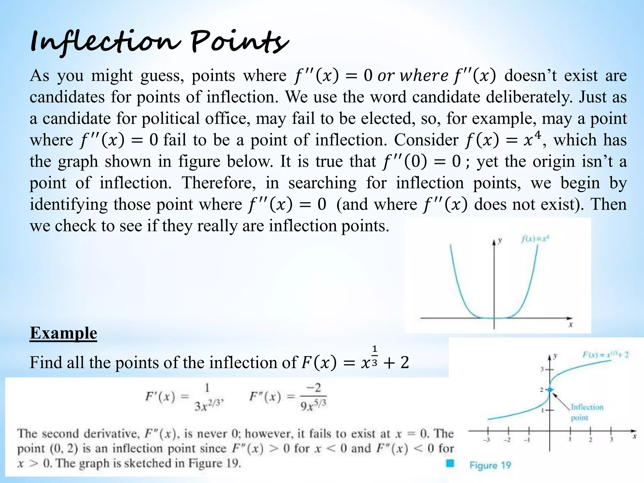 Worked examples and exercises are in the text
Inflection Points
As you might guess, points where 𝑓′′
𝑥 = 0 𝑜𝑟 𝑤ℎ𝑒𝑟𝑒 𝑓′′ 𝑥 doesn’t exist are
candidates for points of inflection. We use the word candidate deliberately. Just as
a candidate for political office, may fail to be elected, so, for example, may a point
where 𝑓′′
𝑥 = 0 fail to be a point of inflection. Consider 𝑓 𝑥 = 𝑥4
, which has
the graph shown in figure below. It is true that 𝑓′′ 0 = 0 ; yet the origin isn’t a
point of inflection. Therefore, in searching for inflection points, we begin by
identifying those point where 𝑓′′ 𝑥 = 0 (and where 𝑓′′ 𝑥 does not exist). Then
we check to see if they really are inflection points.
Example
Find all the points of the inflection of 𝐹 𝑥 = 𝑥
1
3 + 2
 