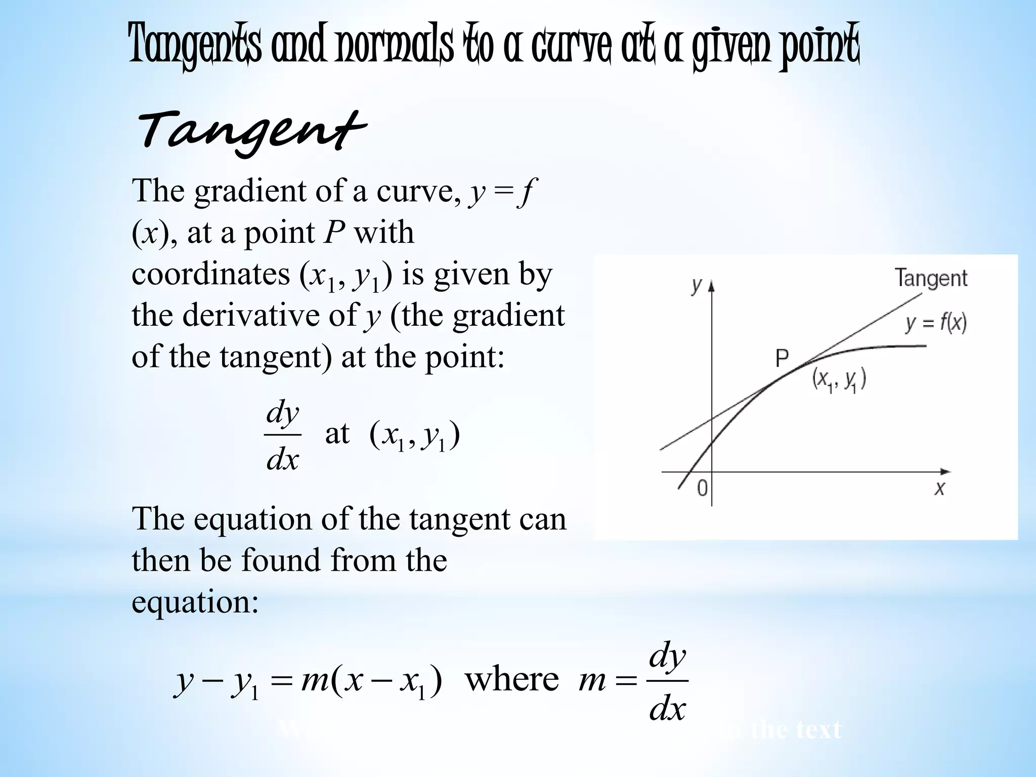 Worked examples and exercises are in the text
Tangents and normals to a curve at a given point
Tangent
The gradient of a curve, y = f
(x), at a point P with
coordinates (x1, y1) is given by
the derivative of y (the gradient
of the tangent) at the point:
The equation of the tangent can
then be found from the
equation:
1 1at ( , )
dy
x y
dx
1 1( ) where
dy
y y m x x m
dx
   
 
