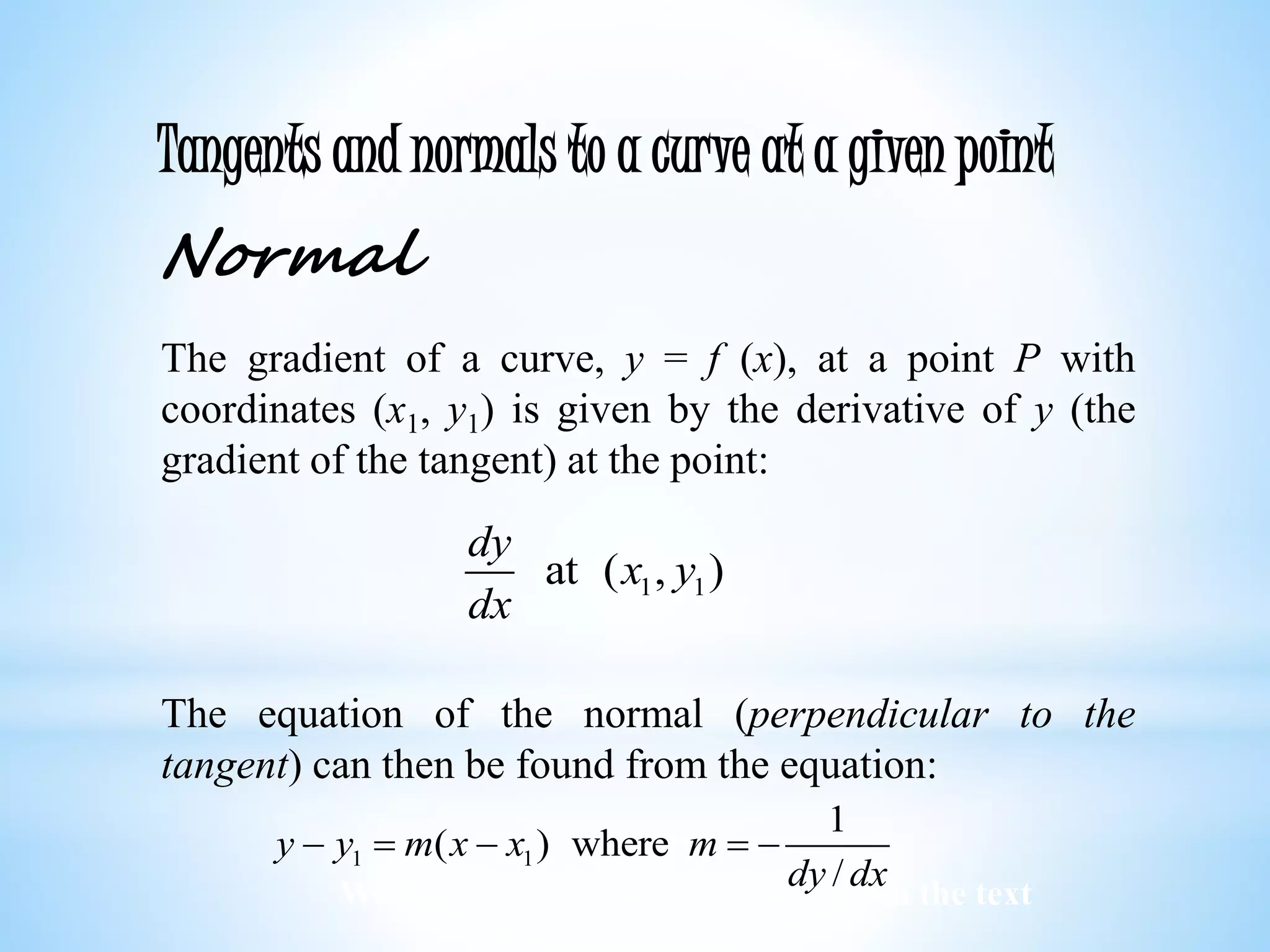 Worked examples and exercises are in the text
Tangents and normals to a curve at a given point
Normal
The gradient of a curve, y = f (x), at a point P with
coordinates (x1, y1) is given by the derivative of y (the
gradient of the tangent) at the point:
The equation of the normal (perpendicular to the
tangent) can then be found from the equation:
1 1at ( , )
dy
x y
dx
1 1
1
( ) where
/
y y m x x m
dy dx
    
 