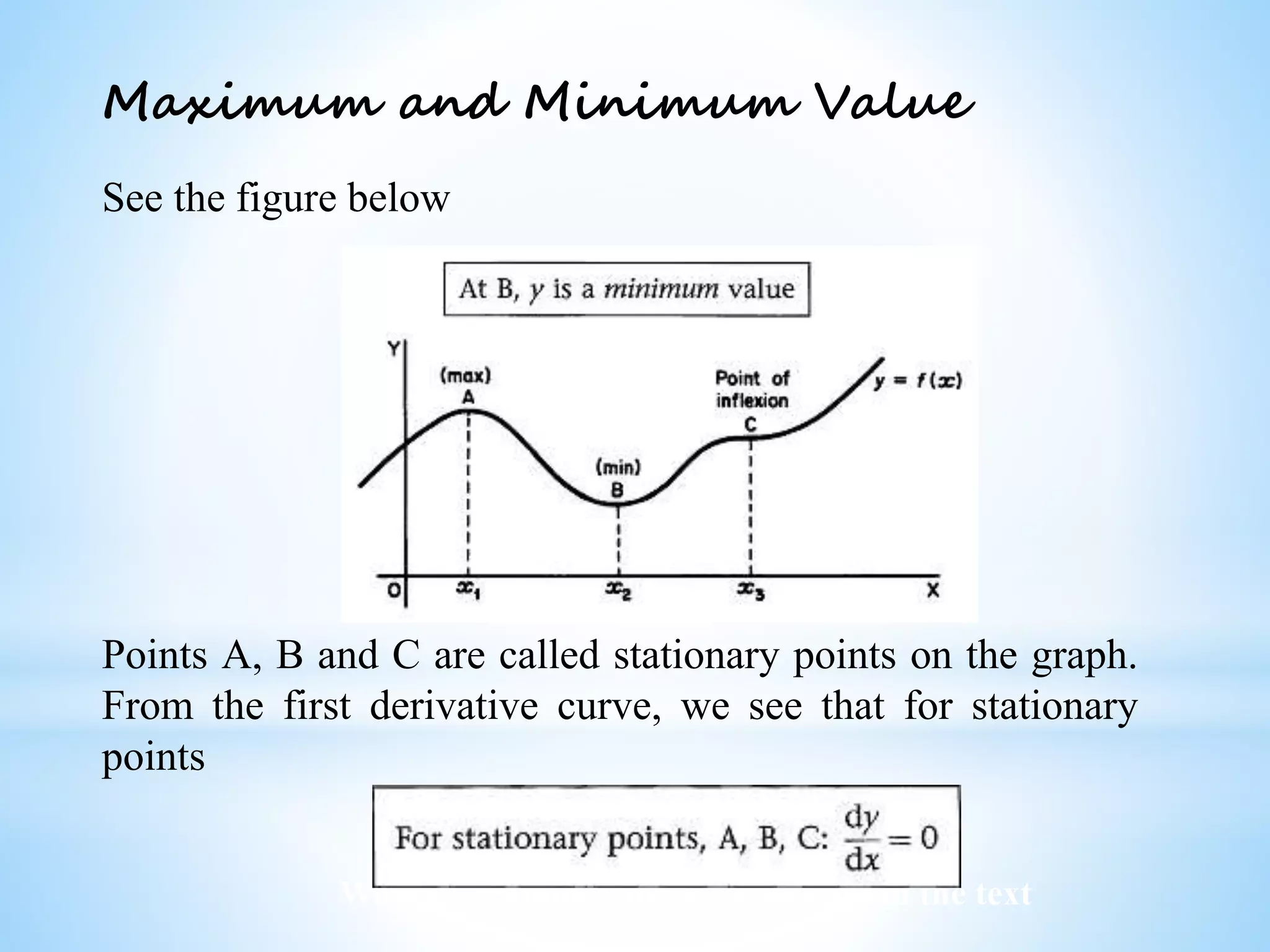 Worked examples and exercises are in the text
Maximum and Minimum Value
See the figure below
Points A, B and C are called stationary points on the graph.
From the first derivative curve, we see that for stationary
points
 