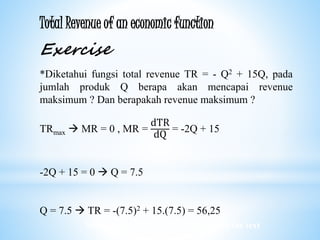Worked examples and exercises are in the text
Total Revenue of an economic function
Exercise
*Diketahui fungsi total revenue TR = - Q2 + 15Q, pada
jumlah produk Q berapa akan mencapai revenue
maksimum ? Dan berapakah revenue maksimum ?
TRmax  MR = 0 , MR =
dTR
dQ
= -2Q + 15
-2Q + 15 = 0  Q = 7.5
Q = 7.5  TR = -(7.5)2 + 15.(7.5) = 56,25
 
