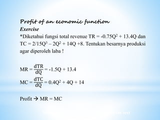 Worked examples and exercises are in the text
Profit of an economic function
Exercise
*Diketahui fungsi total revenue TR = -0.75Q2 + 13.4Q dan
TC = 2/15Q3 – 2Q2 + 14Q +8. Tentukan besarnya produksi
agar diperoleh laba !
MR =
dTR
dQ
= -1.5Q + 13.4
MC =
dTC
dQ
= 0.4Q2 + 4Q + 14
Profit  MR = MC
 