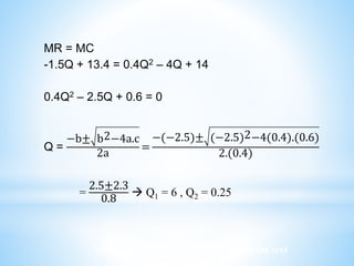 Worked examples and exercises are in the text
MR = MC
-1.5Q + 13.4 = 0.4Q2 – 4Q + 14
0.4Q2 – 2.5Q + 0.6 = 0
Q =
−b± b2−4a.c
2a
=
−(−2.5)± (−2.5)2−4(0.4).(0.6)
2.(0.4)
=
2.5±2.3
0.8
 Q1 = 6 , Q2 = 0.25
 