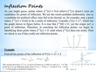 Worked examples and exercises are in the text
Inflection Points
As you might guess, points where 𝑓′′
𝑥 = 0 𝑜𝑟 𝑤ℎ𝑒𝑟𝑒 𝑓′′ 𝑥 doesn’t exist are
candidates for points of inflection. We use the word candidate deliberately. Just as
a candidate for political office, may fail to be elected, so, for example, may a point
where 𝑓′′
𝑥 = 0 fail to be a point of inflection. Consider 𝑓 𝑥 = 𝑥4
, which has
the graph shown in figure below. It is true that 𝑓′′ 0 = 0 ; yet the origin isn’t a
point of inflection. Therefore, in searching for inflection points, we begin by
identifying those point where 𝑓′′ 𝑥 = 0 (and where 𝑓′′ 𝑥 does not exist). Then
we check to see if they really are inflection points.
Example
Find all the points of the inflection of 𝐹 𝑥 = 𝑥
1
3 + 2
 