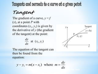 Worked examples and exercises are in the text
Tangents and normals to a curve at a given point
Tangent
The gradient of a curve, y = f
(x), at a point P with
coordinates (x1, y1) is given by
the derivative of y (the gradient
of the tangent) at the point:
The equation of the tangent can
then be found from the
equation:
1 1at ( , )
dy
x y
dx
1 1( ) where
dy
y y m x x m
dx
   
 