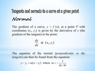 Worked examples and exercises are in the text
Tangents and normals to a curve at a given point
Normal
The gradient of a curve, y = f (x), at a point P with
coordinates (x1, y1) is given by the derivative of y (the
gradient of the tangent) at the point:
The equation of the normal (perpendicular to the
tangent) can then be found from the equation:
1 1at ( , )
dy
x y
dx
1 1
1
( ) where
/
y y m x x m
dy dx
    
 