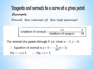 Worked examples and exercises are in the text
Tangents and normals to a curve at a given point
Example
Found the normal of the last exercise!
 