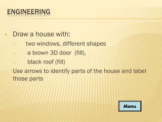 ENGINEERING


Draw a house with:
two windows, different shapes
o
a brown 3D door (fill),
o
black roof (fill)
Use arrows to identify parts of the house and label
those parts
o

 