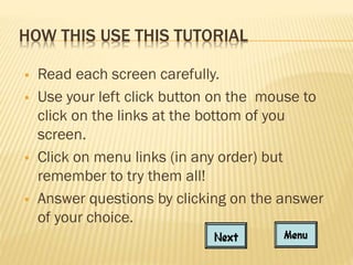 HOW THIS USE THIS TUTORIAL







Read each screen carefully.
Use your left click button on the mouse to
click on the links at the bottom of you
screen.
Click on menu links (in any order) but
remember to try them all!
Answer questions by clicking on the answer
of your choice.

 