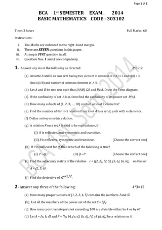 Page 1 of 2
BCA 1st SEMESTER EXAM. , 2014
BASIC MATHEMATICS CODE - 303102
Time: 3 hours Full Marks: 60
Instructions:
i. The Marks are indicated in the right -hand margin.
ii. There are SEVEN questions in this paper.
iii. Attempts FIVE question in all.
iv. Question Nos. 1 and 2 are compulsory.
1. Answer any six of the following as directed: 2*6=12
(a) Assume A and B as two sets having two element in common. If n(A) = 5 and n(B) = 3,
find n(A˟B) and number of common elements in A˟B.
(b) Let A and B be two sets such that (A⋀B) ⊆B and B⊄A. Draw the Venn diagram.
(c) If the cardinality of set A is n, then find the cardinality of its power set P(A).
(d) How many subsets of {1, 2, 3, …, 10} contain at least 7 elements?
(e) Find the number of distinct relation from a set A to a set B, each with n elements..
(f) Define anti-symmetric relation.
(g) A relation R on a set A is said to be equivalence, if
(I) R is reflexive, anti-symmetric and transitive.
(II) R is reflexive, symmetric and transitive. (Choose the correct one)
(h) If P is sufficient for Q, then which of the following is true?
(I) P→Q (II) Q→P (Choose the correct one)
(i) Find the adjacency matrix of the relation r = {(2, 2), (2, 5), (5, 6), (6, 6)} on the set
A = {2, 5, 6}.
(j) Find the derivative of e-x2/2.
2. Answer any three of the following: 4*3=12
(a) How many proper subsets of {1, 2, 3, 4, 5} contains the numbers 1 and 5?
(b) List all the members of the power set of the set C = {ф}.
(c) How many positive integers not exceeding 100 are divisible either by 4 or by 6?
(d) Let A = {a, b, d} and R = {(a, b), (a, d), (b, d), (d, a), (d, d)} be a relation on A.
 