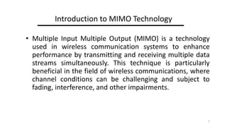 Introduction to MIMO Technology
? Multiple Input Multiple Output (MIMO) is a technology
used in wireless communication systems to enhance
performance by transmitting and receiving multiple data
streams simultaneously. This technique is particularly
beneficial in the field of wireless communications, where
channel conditions can be challenging and subject to
fading, interference, and other impairments.
3
 