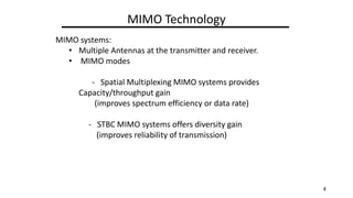 MIMO Technology
MIMO systems:
? Multiple Antennas at the transmitter and receiver.
? MIMO modes
- Spatial Multiplexing MIMO systems provides
Capacity/throughput gain
(improves spectrum efficiency or data rate)
- STBC MIMO systems offers diversity gain
(improves reliability of transmission)
4
 