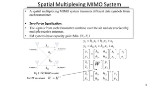 Spatial Multiplexing MIMO System
Zero Forcing receiver:
11
h
22
h
21
h
12
h
Tx Antenna 1
Tx Antenna 2
Rx Antenna 1
Rx Antenna 2
1 11 1 12 2 1
2 21 1 22 2 2
1 11 12 1 1
2 21 22 2 2
1 1
2 2
1
1 11 12 1
2 21 22 2
?
?
?
?
y h x h x n
y h x h x n
y h h x n
y h h x n
x y
x y
x h h y
x h h y
W
?
? ? ?
? ? ?
? ? ? ? ? ? ? ?
? ?
? ? ? ? ? ? ? ?
? ? ? ? ? ? ? ?
? ? ? ?
? ?
?
? ? ? ?
? ?
? ?
? ? ? ?
? ? ? ? ? ?
?
? ? ? ? ? ?
? ? ? ? ? ?
For ZF receivers
1
W H ?
?
6
? A spatial multiplexing MIMO system transmits different data symbols from
each transmitter.
? Zero Force Equalization:
? The signals from each transmitter combine over the air and are received by
multiple receive antennas.
? SM systems have capacity gain=Min
Fig.6: 2X2 MIMO model
( , )
t r
N N
 