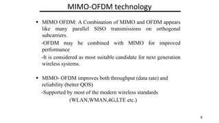 MIMO-OFDM technology
? MIMO OFDM: A Combination of MIMO and OFDM appears
like many parallel SISO transmissions on orthogonal
subcarriers.
-OFDM may be combined with MIMO for improved
performance
-It is considered as most suitable candidate for next generation
wireless systems.
? MIMO- OFDM improves both throughput (data rate) and
reliability (better QOS)
-Supported by most of the modern wireless standards
(WLAN,WMAN,4G,LTE etc.)
8
 