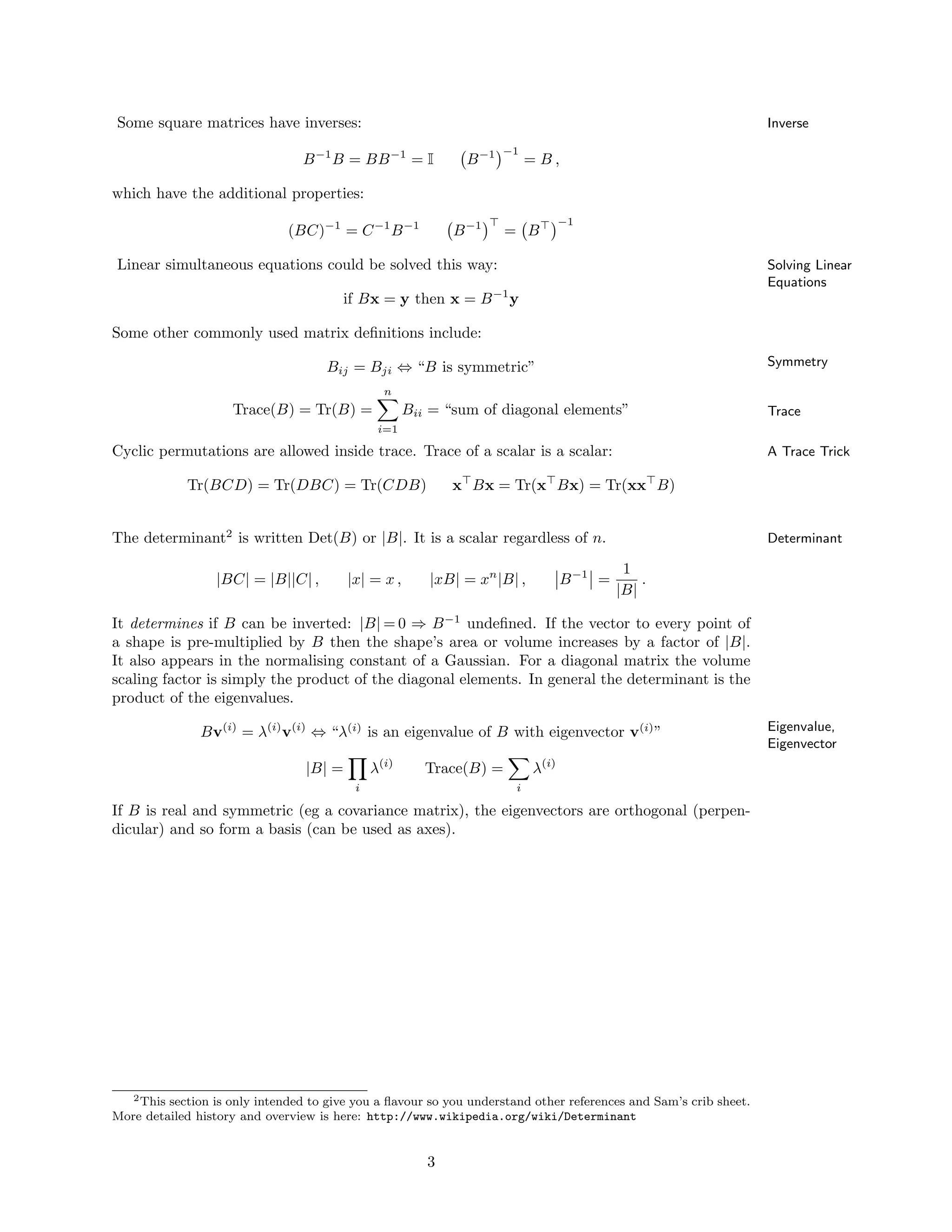 Some square matrices have inverses: Inverse
B−1
B = BB−1
= I B−1 −1
= B ,
which have the additional properties:
(BC)−1
= C−1
B−1
B−1 ⊤
= B⊤ −1
Linear simultaneous equations could be solved this way: Solving Linear
Equations
if Bx = y then x = B−1
y
Some other commonly used matrix deﬁnitions include:
SymmetryBij = Bji ⇔ “B is symmetric”
TraceTrace(B) = Tr(B) =
n
i=1
Bii = “sum of diagonal elements”
Cyclic permutations are allowed inside trace. Trace of a scalar is a scalar: A Trace Trick
Tr(BCD) = Tr(DBC) = Tr(CDB) x⊤
Bx = Tr(x⊤
Bx) = Tr(xx⊤
B)
The determinant2
is written Det(B) or |B|. It is a scalar regardless of n. Determinant
|BC| = |B||C| , |x| = x , |xB| = xn
|B| , B−1
=
1
|B|
.
It determines if B can be inverted: |B| = 0 ⇒ B−1
undeﬁned. If the vector to every point of
a shape is pre-multiplied by B then the shape’s area or volume increases by a factor of |B|.
It also appears in the normalising constant of a Gaussian. For a diagonal matrix the volume
scaling factor is simply the product of the diagonal elements. In general the determinant is the
product of the eigenvalues.
Eigenvalue,
Eigenvector
Bv(i)
= λ(i)
v(i)
⇔ “λ(i)
is an eigenvalue of B with eigenvector v(i)
”
|B| =
i
λ(i)
Trace(B) =
i
λ(i)
If B is real and symmetric (eg a covariance matrix), the eigenvectors are orthogonal (perpen-
dicular) and so form a basis (can be used as axes).
2This section is only intended to give you a ﬂavour so you understand other references and Sam’s crib sheet.
More detailed history and overview is here: http://www.wikipedia.org/wiki/Determinant
3
 