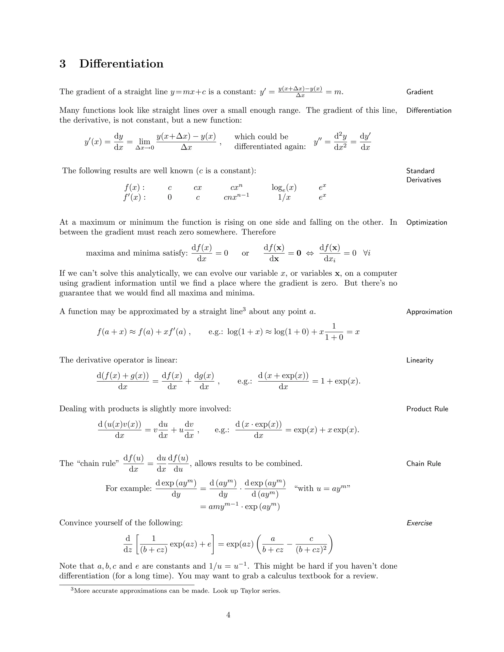 3 Diﬀerentiation
The gradient of a straight line y=mx+c is a constant: y′
= y(x+∆x)−y(x)
∆x = m. Gradient
Many functions look like straight lines over a small enough range. The gradient of this line, Diﬀerentiation
the derivative, is not constant, but a new function:
y′
(x) =
dy
dx
= lim
∆x→0
y(x+∆x) − y(x)
∆x
,
which could be
diﬀerentiated again:
y′′
=
d2
y
dx2
=
dy′
dx
The following results are well known (c is a constant): Standard
Derivatives
f(x) :
f′
(x) :
c
0
cx
c
cxn
cnxn−1
loge(x)
1/x
ex
ex
At a maximum or minimum the function is rising on one side and falling on the other. In Optimization
between the gradient must reach zero somewhere. Therefore
maxima and minima satisfy:
df(x)
dx
= 0 or
df(x)
dx
= 0 ⇔
df(x)
dxi
= 0 ∀i
If we can’t solve this analytically, we can evolve our variable x, or variables x, on a computer
using gradient information until we ﬁnd a place where the gradient is zero. But there’s no
guarantee that we would ﬁnd all maxima and minima.
A function may be approximated by a straight line3
about any point a. Approximation
f(a + x) ≈ f(a) + xf′
(a) , e.g.: log(1 + x) ≈ log(1 + 0) + x
1
1 + 0
= x
The derivative operator is linear: Linearity
d(f(x) + g(x))
dx
=
df(x)
dx
+
dg(x)
dx
, e.g.:
d (x + exp(x))
dx
= 1 + exp(x).
Dealing with products is slightly more involved: Product Rule
d (u(x)v(x))
dx
= v
du
dx
+ u
dv
dx
, e.g.:
d (x · exp(x))
dx
= exp(x) + x exp(x).
The “chain rule”
df(u)
dx
=
du
dx
df(u)
du
, allows results to be combined. Chain Rule
For example:
d exp (aym
)
dy
=
d (aym
)
dy
·
d exp (aym
)
d (aym)
“with u = aym
”
= amym−1
· exp (aym
)
Convince yourself of the following: Exercise
d
dz
1
(b + cz)
exp(az) + e = exp(az)
a
b + cz
−
c
(b + cz)2
Note that a, b, c and e are constants and 1/u = u−1
. This might be hard if you haven’t done
diﬀerentiation (for a long time). You may want to grab a calculus textbook for a review.
3More accurate approximations can be made. Look up Taylor series.
4
 