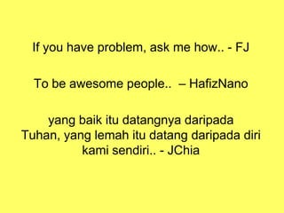 If you have problem, ask me how.. - FJ
To be awesome people.. – HafizNano
yang baik itu datangnya daripada
Tuhan, yang lemah itu datang daripada diri
kami sendiri.. - JChia
 