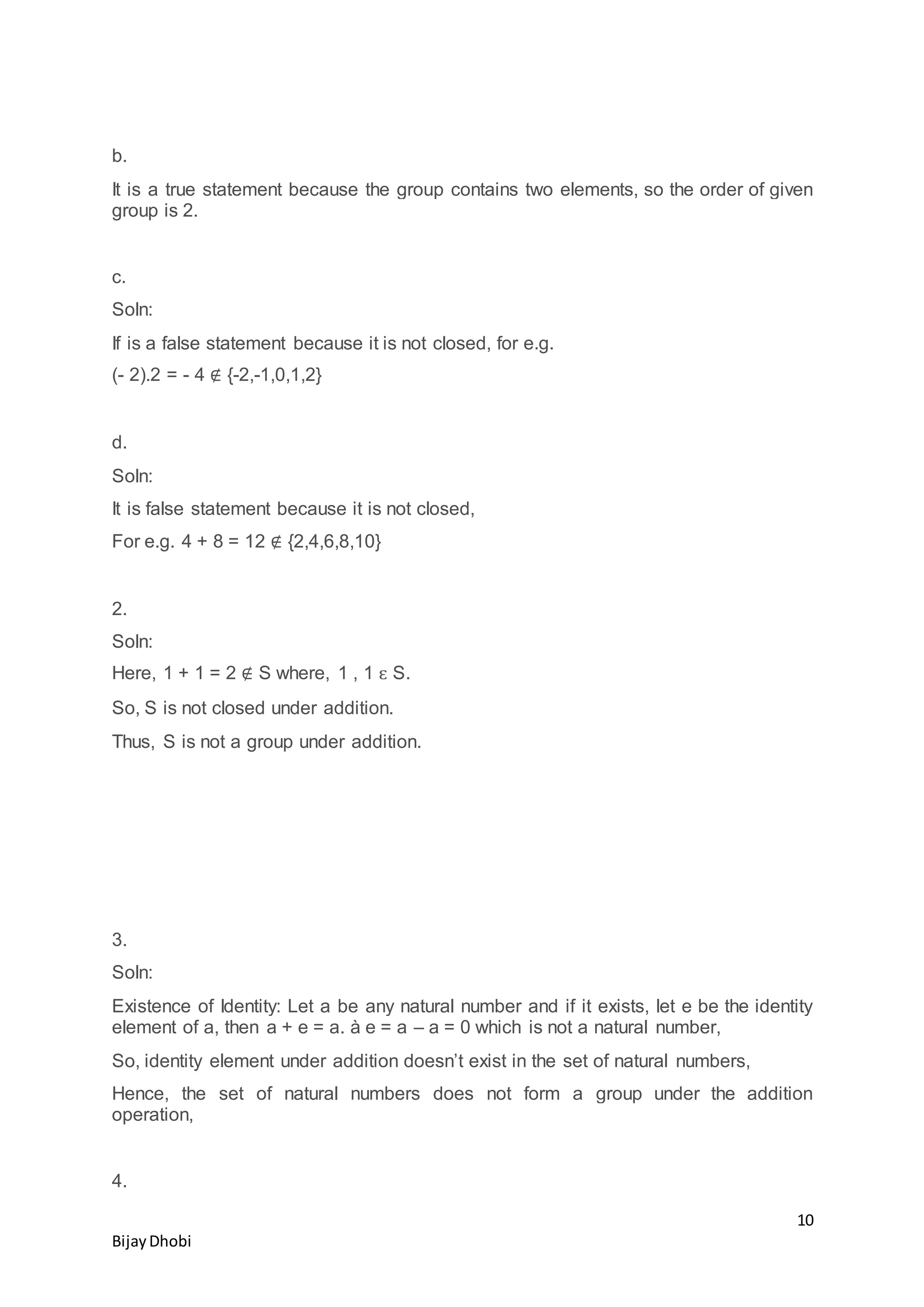 10
BijayDhobi
b.
It is a true statement because the group contains two elements, so the order of given
group is 2.
c.
Soln:
If is a false statement because it is not closed, for e.g.
(- 2).2 = - 4 ∉ {-2,-1,0,1,2}
d.
Soln:
It is false statement because it is not closed,
For e.g. 4 + 8 = 12 ∉ {2,4,6,8,10}
2.
Soln:
Here, 1 + 1 = 2 ∉ S where, 1 , 1 ԑ S.
So, S is not closed under addition.
Thus, S is not a group under addition.
3.
Soln:
Existence of Identity: Let a be any natural number and if it exists, let e be the identity
element of a, then a + e = a. à e = a – a = 0 which is not a natural number,
So, identity element under addition doesn’t exist in the set of natural numbers,
Hence, the set of natural numbers does not form a group under the addition
operation,
4.
 