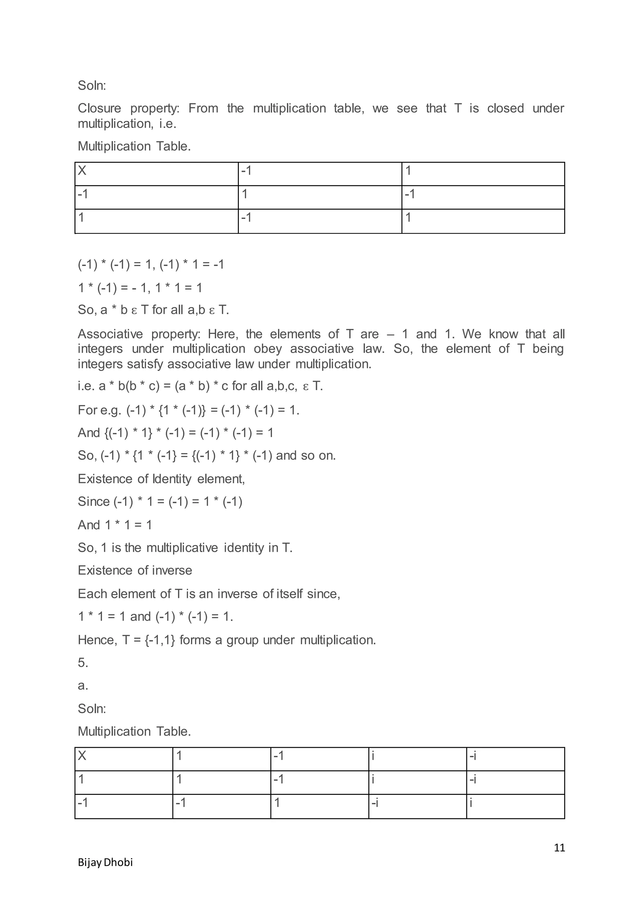 11
BijayDhobi
Soln:
Closure property: From the multiplication table, we see that T is closed under
multiplication, i.e.
Multiplication Table.
X -1 1
-1 1 -1
1 -1 1
(-1) * (-1) = 1, (-1) * 1 = -1
1 * (-1) = - 1, 1 * 1 = 1
So, a * b ԑ T for all a,b ԑ T.
Associative property: Here, the elements of T are – 1 and 1. We know that all
integers under multiplication obey associative law. So, the element of T being
integers satisfy associative law under multiplication.
i.e. a * b(b * c) = (a * b) * c for all a,b,c, ԑ T.
For e.g. (-1) * {1 * (-1)} = (-1) * (-1) = 1.
And {(-1) * 1} * (-1) = (-1) * (-1) = 1
So, (-1) * {1 * (-1} = {(-1) * 1} * (-1) and so on.
Existence of Identity element,
Since (-1) * 1 = (-1) = 1 * (-1)
And 1 * 1 = 1
So, 1 is the multiplicative identity in T.
Existence of inverse
Each element of T is an inverse of itself since,
1 * 1 = 1 and (-1) * (-1) = 1.
Hence, T = {-1,1} forms a group under multiplication.
5.
a.
Soln:
Multiplication Table.
X 1 -1 i -i
1 1 -1 i -i
-1 -1 1 -i i
 