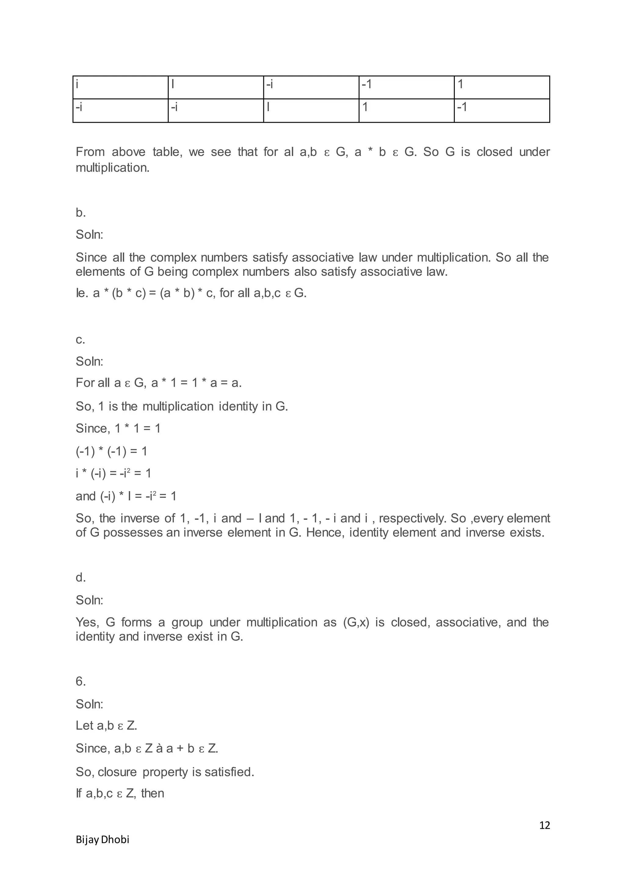 12
BijayDhobi
i I -i -1 1
-i -i I 1 -1
From above table, we see that for al a,b ԑ G, a * b ԑ G. So G is closed under
multiplication.
b.
Soln:
Since all the complex numbers satisfy associative law under multiplication. So all the
elements of G being complex numbers also satisfy associative law.
Ie. a * (b * c) = (a * b) * c, for all a,b,c ԑ G.
c.
Soln:
For all a ԑ G, a * 1 = 1 * a = a.
So, 1 is the multiplication identity in G.
Since, 1 * 1 = 1
(-1) * (-1) = 1
i * (-i) = -i2
= 1
and (-i) * I = -i2
= 1
So, the inverse of 1, -1, i and – I and 1, - 1, - i and i , respectively. So ,every element
of G possesses an inverse element in G. Hence, identity element and inverse exists.
d.
Soln:
Yes, G forms a group under multiplication as (G,x) is closed, associative, and the
identity and inverse exist in G.
6.
Soln:
Let a,b ԑ Z.
Since, a,b ԑ Z à a + b ԑ Z.
So, closure property is satisfied.
If a,b,c ԑ Z, then
 