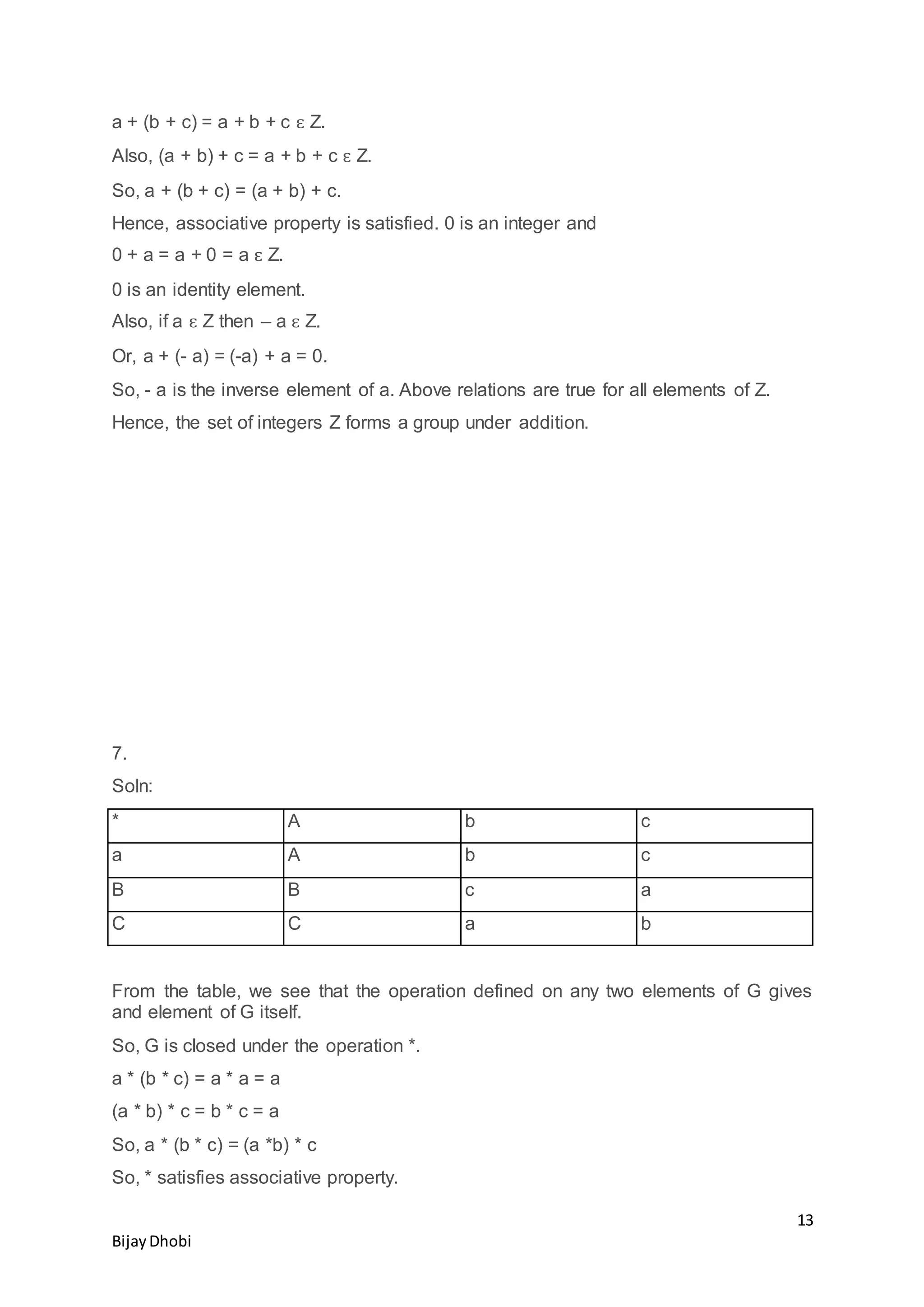 13
BijayDhobi
a + (b + c) = a + b + c ԑ Z.
Also, (a + b) + c = a + b + c ԑ Z.
So, a + (b + c) = (a + b) + c.
Hence, associative property is satisfied. 0 is an integer and
0 + a = a + 0 = a ԑ Z.
0 is an identity element.
Also, if a ԑ Z then – a ԑ Z.
Or, a + (- a) = (-a) + a = 0.
So, - a is the inverse element of a. Above relations are true for all elements of Z.
Hence, the set of integers Z forms a group under addition.
7.
Soln:
* A b c
a A b c
B B c a
C C a b
From the table, we see that the operation defined on any two elements of G gives
and element of G itself.
So, G is closed under the operation *.
a * (b * c) = a * a = a
(a * b) * c = b * c = a
So, a * (b * c) = (a *b) * c
So, * satisfies associative property.
 