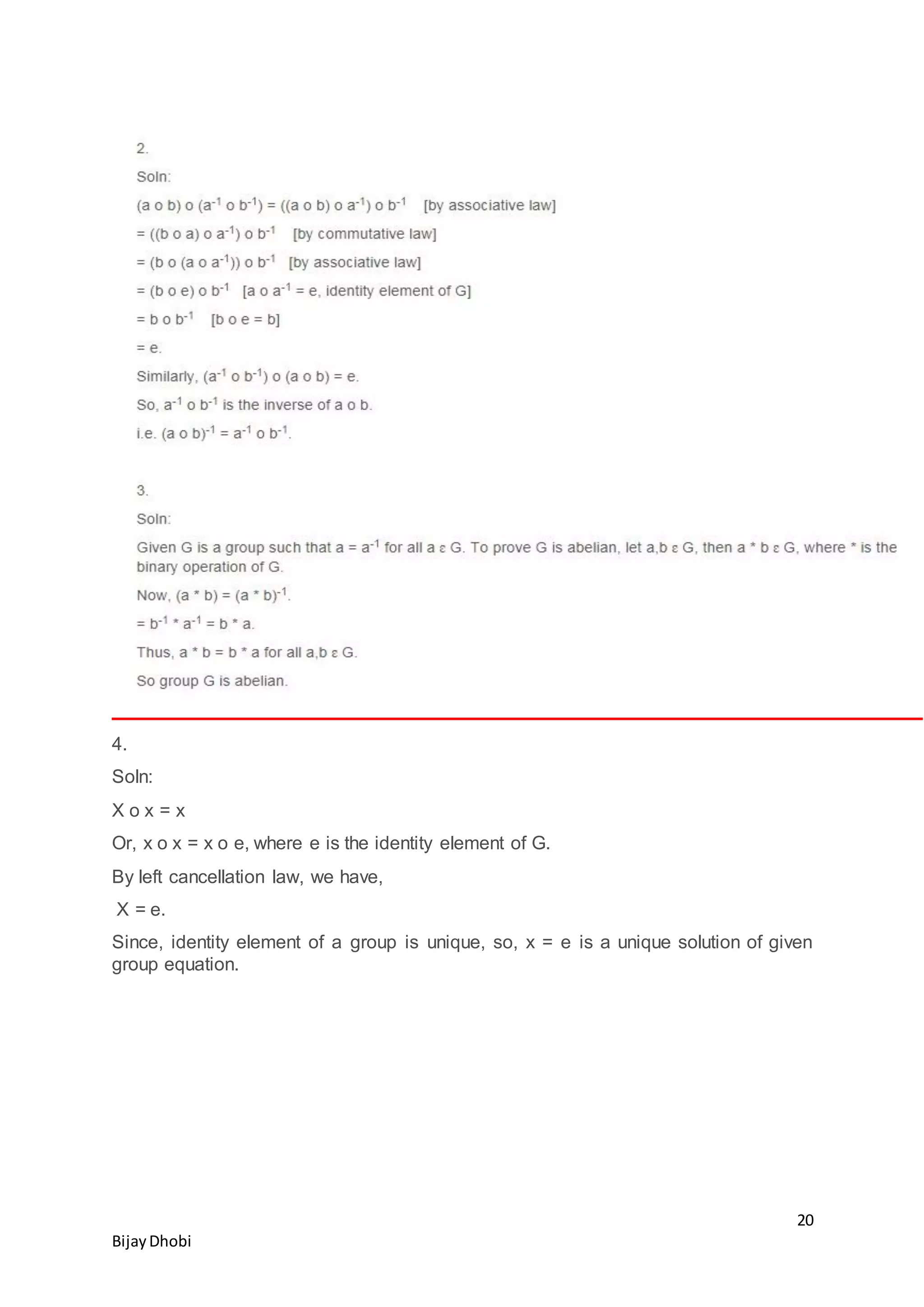 20
BijayDhobi
4.
Soln:
X o x = x
Or, x o x = x o e, where e is the identity element of G.
By left cancellation law, we have,
X = e.
Since, identity element of a group is unique, so, x = e is a unique solution of given
group equation.
 
