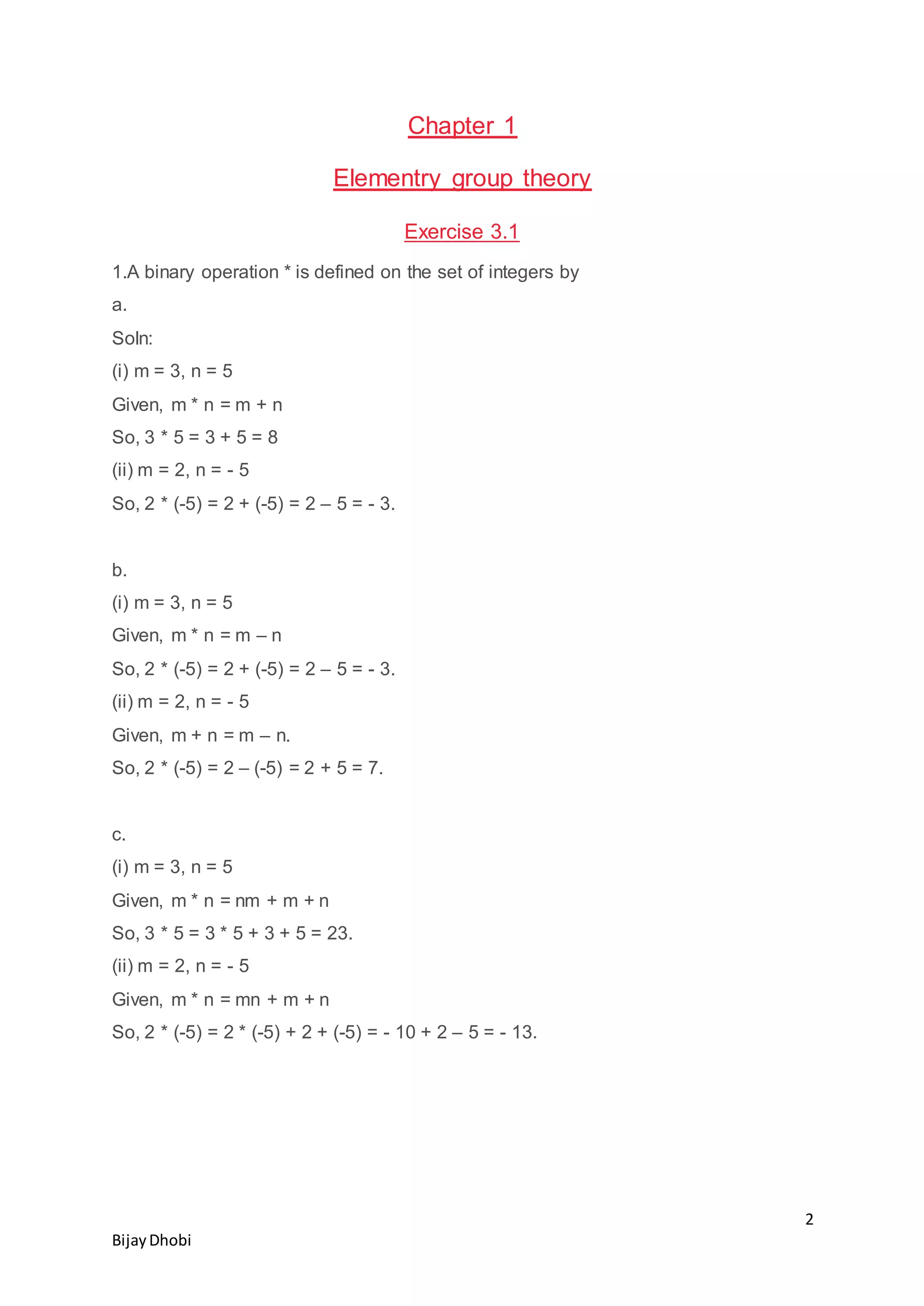 2
BijayDhobi
Chapter 1
Elementry group theory
Exercise 3.1
1.A binary operation * is defined on the set of integers by
a.
Soln:
(i) m = 3, n = 5
Given, m * n = m + n
So, 3 * 5 = 3 + 5 = 8
(ii) m = 2, n = - 5
So, 2 * (-5) = 2 + (-5) = 2 – 5 = - 3.
b.
(i) m = 3, n = 5
Given, m * n = m – n
So, 2 * (-5) = 2 + (-5) = 2 – 5 = - 3.
(ii) m = 2, n = - 5
Given, m + n = m – n.
So, 2 * (-5) = 2 – (-5) = 2 + 5 = 7.
c.
(i) m = 3, n = 5
Given, m * n = nm + m + n
So, 3 * 5 = 3 * 5 + 3 + 5 = 23.
(ii) m = 2, n = - 5
Given, m * n = mn + m + n
So, 2 * (-5) = 2 * (-5) + 2 + (-5) = - 10 + 2 – 5 = - 13.
 
