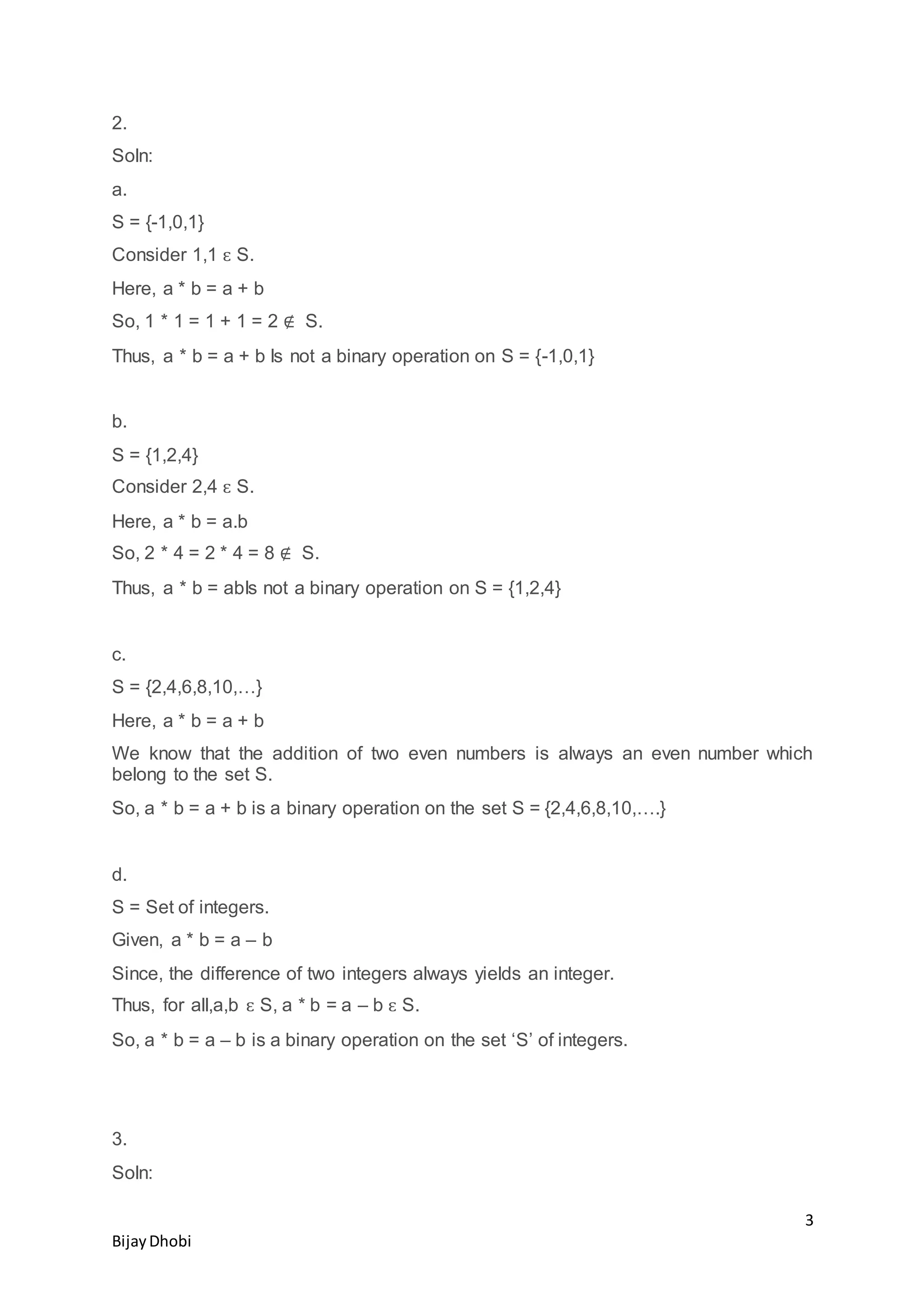 3
BijayDhobi
2.
Soln:
a.
S = {-1,0,1}
Consider 1,1 ԑ S.
Here, a * b = a + b
So, 1 * 1 = 1 + 1 = 2 ∉ S.
Thus, a * b = a + b Is not a binary operation on S = {-1,0,1}
b.
S = {1,2,4}
Consider 2,4 ԑ S.
Here, a * b = a.b
So, 2 * 4 = 2 * 4 = 8 ∉ S.
Thus, a * b = abIs not a binary operation on S = {1,2,4}
c.
S = {2,4,6,8,10,…}
Here, a * b = a + b
We know that the addition of two even numbers is always an even number which
belong to the set S.
So, a * b = a + b is a binary operation on the set S = {2,4,6,8,10,….}
d.
S = Set of integers.
Given, a * b = a – b
Since, the difference of two integers always yields an integer.
Thus, for all,a,b ԑ S, a * b = a – b ԑ S.
So, a * b = a – b is a binary operation on the set ‘S’ of integers.
3.
Soln:
 