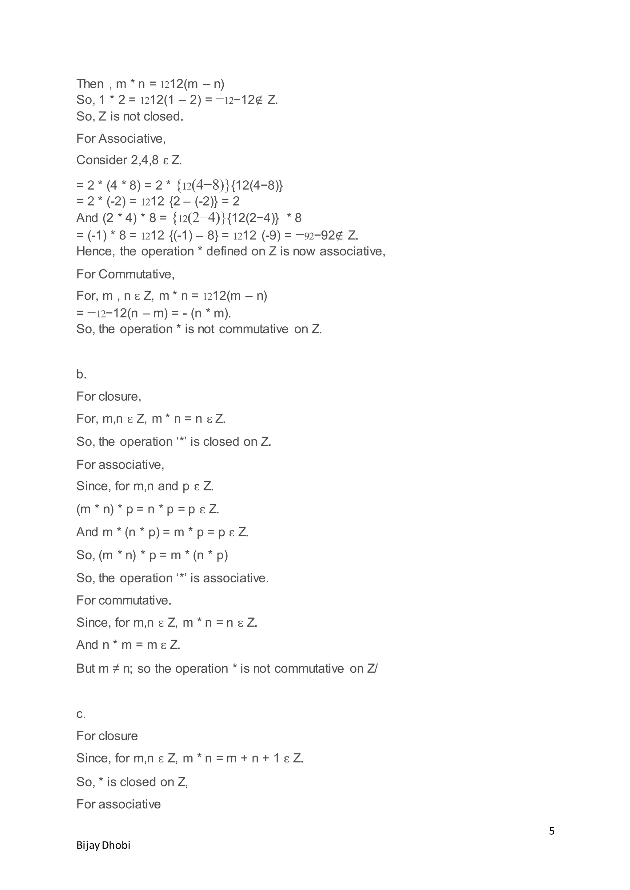 5
BijayDhobi
Then , m * n = 1212(m – n)
So, 1 * 2 = 1212(1 – 2) = −12−12∉ Z.
So, Z is not closed.
For Associative,
Consider 2,4,8 ԑ Z.
= 2 * (4 * 8) = 2 * {12(4−8)}{12(4−8)}
= 2 * (-2) = 1212 {2 – (-2)} = 2
And (2 * 4) * 8 = {12(2−4)}{12(2−4)} * 8
= (-1) * 8 = 1212 {(-1) – 8} = 1212 (-9) = −92−92∉ Z.
Hence, the operation * defined on Z is now associative,
For Commutative,
For, m , n ԑ Z, m * n = 1212(m – n)
= −12−12(n – m) = - (n * m).
So, the operation * is not commutative on Z.
b.
For closure,
For, m,n ԑ Z, m * n = n ԑ Z.
So, the operation ‘*’ is closed on Z.
For associative,
Since, for m,n and p ԑ Z.
(m * n) * p = n * p = p ԑ Z.
And m * (n * p) = m * p = p ԑ Z.
So, (m * n) * p = m * (n * p)
So, the operation ‘*’ is associative.
For commutative.
Since, for m,n ԑ Z, m * n = n ԑ Z.
And n * m = m ԑ Z.
But m ≠ n; so the operation * is not commutative on Z/
c.
For closure
Since, for m,n ԑ Z, m * n = m + n + 1 ԑ Z.
So, * is closed on Z,
For associative
 