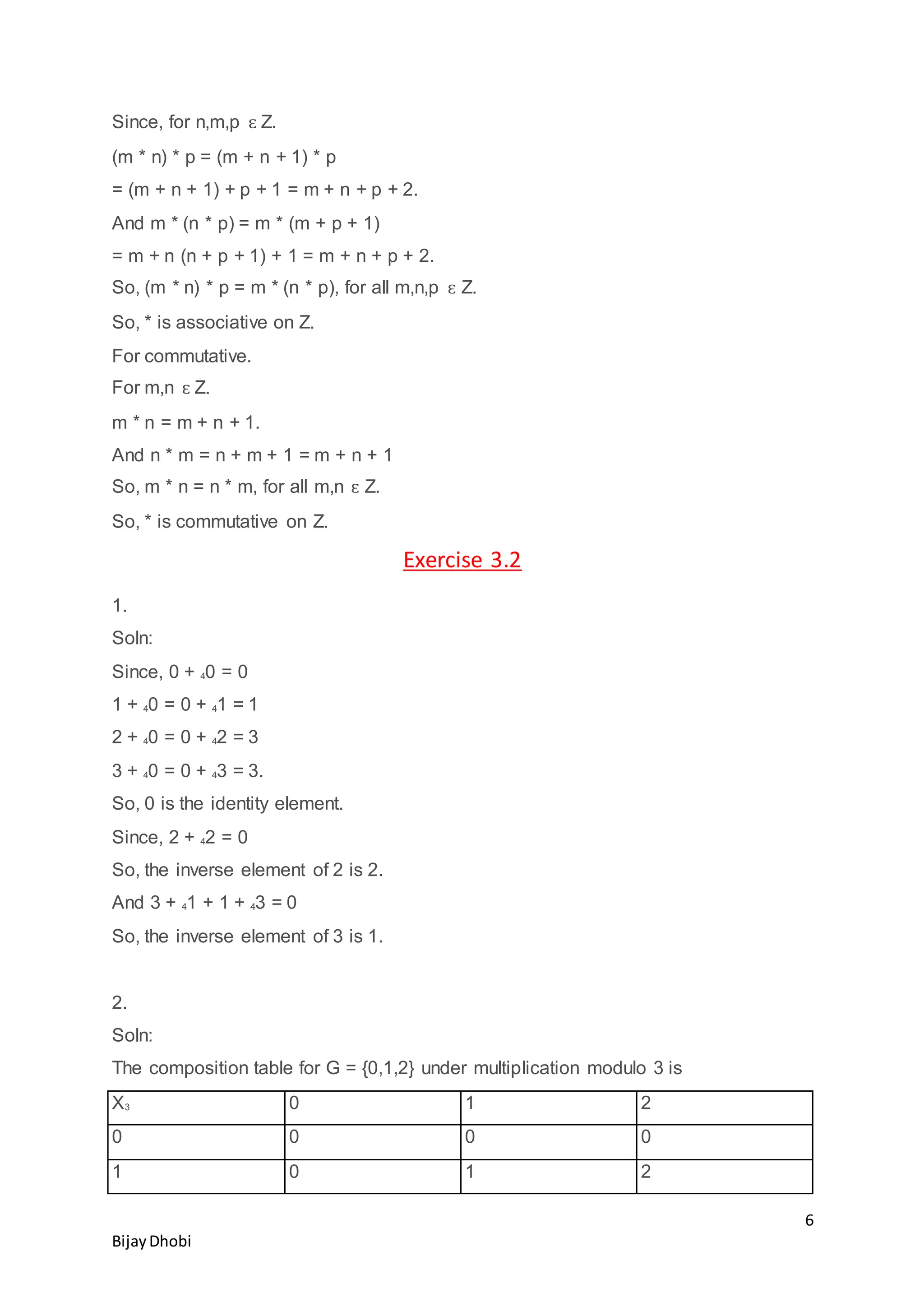 6
BijayDhobi
Since, for n,m,p ԑ Z.
(m * n) * p = (m + n + 1) * p
= (m + n + 1) + p + 1 = m + n + p + 2.
And m * (n * p) = m * (m + p + 1)
= m + n (n + p + 1) + 1 = m + n + p + 2.
So, (m * n) * p = m * (n * p), for all m,n,p ԑ Z.
So, * is associative on Z.
For commutative.
For m,n ԑ Z.
m * n = m + n + 1.
And n * m = n + m + 1 = m + n + 1
So, m * n = n * m, for all m,n ԑ Z.
So, * is commutative on Z.
Exercise 3.2
1.
Soln:
Since, 0 + 40 = 0
1 + 40 = 0 + 41 = 1
2 + 40 = 0 + 42 = 3
3 + 40 = 0 + 43 = 3.
So, 0 is the identity element.
Since, 2 + 42 = 0
So, the inverse element of 2 is 2.
And 3 + 41 + 1 + 43 = 0
So, the inverse element of 3 is 1.
2.
Soln:
The composition table for G = {0,1,2} under multiplication modulo 3 is
X3 0 1 2
0 0 0 0
1 0 1 2
 