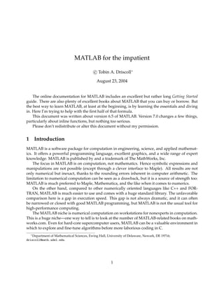 MATLAB for the impatient
c Tobin A. Driscoll∗
August 23, 2004
The online documentation for MATLAB includes an excellent but rather long Getting Started
guide. There are also plenty of excellent books about MATLAB that you can buy or borrow. But
the best way to learn MATLAB, at least at the beginning, is by learning the essentials and diving
in. Here I’m trying to help with the ﬁrst half of that formula.
This document was written about version 6.5 of MATLAB. Version 7.0 changes a few things,
particularly about inline functions, but nothing too serious.
Please don’t redistribute or alter this document without my permission.
1 Introduction
MATLAB is a software package for computation in engineering, science, and applied mathemat-
ics. It offers a powerful programming language, excellent graphics, and a wide range of expert
knowledge. MATLAB is published by and a trademark of The MathWorks, Inc.
The focus in MATLAB is on computation, not mathematics. Hence symbolic expressions and
manipulations are not possible (except through a clever interface to Maple). All results are not
only numerical but inexact, thanks to the rounding errors inherent in computer arithmetic. The
limitation to numerical computation can be seen as a drawback, but it is a source of strength too:
MATLAB is much preferred to Maple, Mathematica, and the like when it comes to numerics.
On the other hand, compared to other numerically oriented languages like C++ and FOR-
TRAN, MATLAB is much easier to use and comes with a huge standard library. The unfavorable
comparison here is a gap in execution speed. This gap is not always dramatic, and it can often
be narrowed or closed with good MATLAB programming, but MATLAB is not the usual tool for
high-performance computing.
The MATLAB niche is numerical computation on workstations for nonexperts in computation.
This is a huge niche—one way to tell is to look at the number of MATLAB-related books on math-
works.com. Even for hard-core supercomputer users, MATLAB can be a valuable environment in
which to explore and ﬁne-tune algorithms before more laborious coding in C.
∗Department of Mathematical Sciences, Ewing Hall, University of Delaware, Newark, DE 19716;
driscoll@math.udel.edu.
1
 