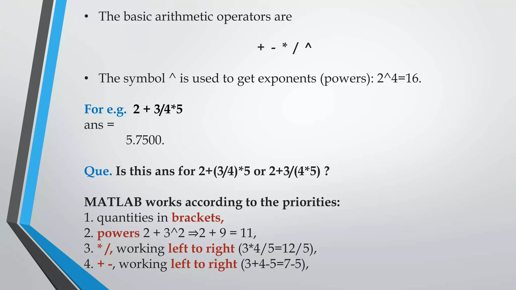 • The basic arithmetic operators are
+ - * / ^
• The symbol ^ is used to get exponents (powers): 2^4=16.
For e.g. 2 + 3/4*5
ans =
5.7500.
Que. Is this ans for 2+(3/4)*5 or 2+3/(4*5) ?
MATLAB works according to the priorities:
1. quantities in brackets,
2. powers 2 + 3^2 ⇒2 + 9 = 11,
3. * /, working left to right (3*4/5=12/5),
4. + -, working left to right (3+4-5=7-5),
 