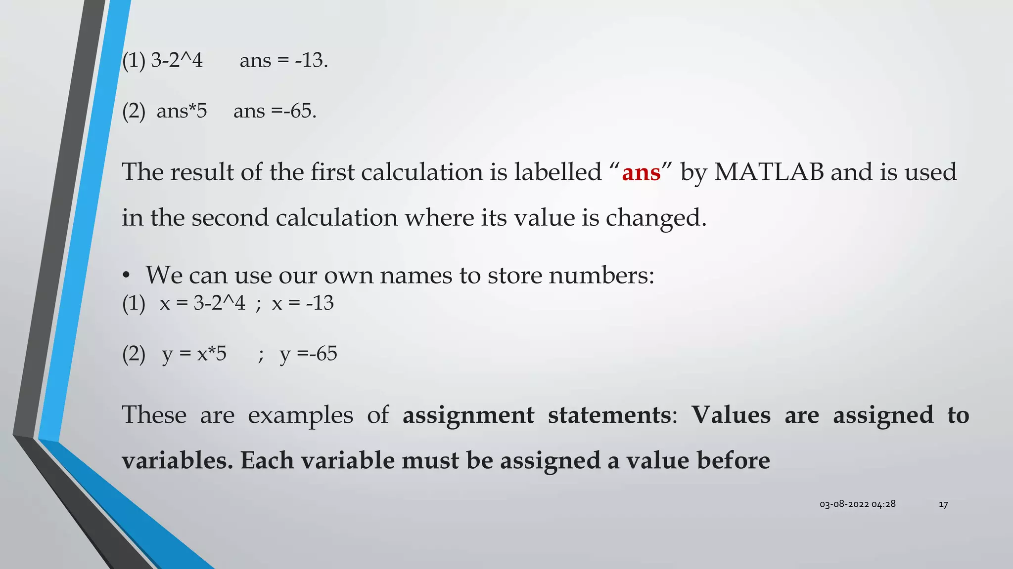 03-08-2022 04:28 17
(1) 3-2^4 ans = -13.
(2) ans*5 ans =-65.
The result of the ﬁrst calculation is labelled “ans” by MATLAB and is used
in the second calculation where its value is changed.
• We can use our own names to store numbers:
(1) x = 3-2^4 ; x = -13
(2) y = x*5 ; y =-65
These are examples of assignment statements: Values are assigned to
variables. Each variable must be assigned a value before
 