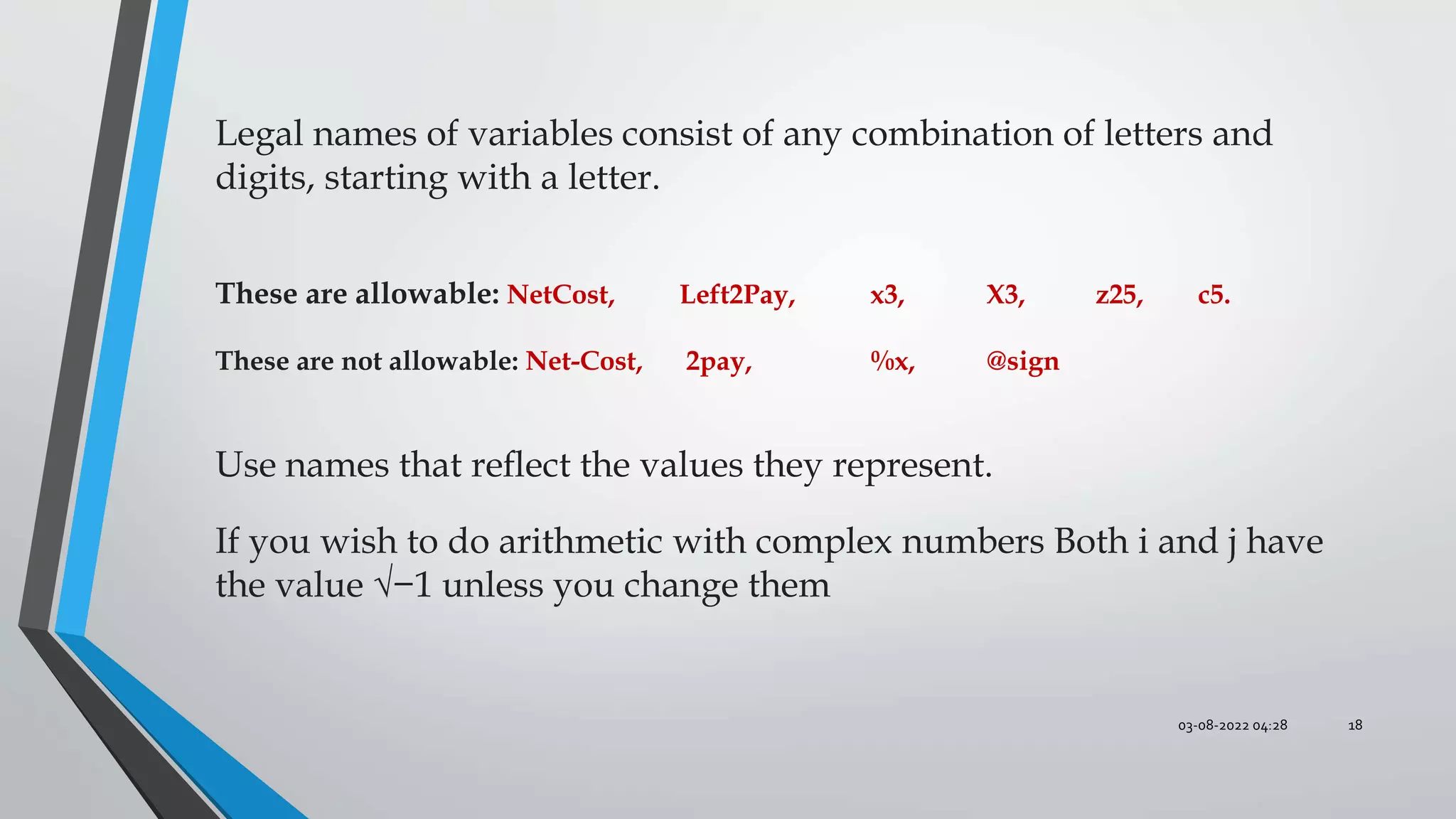 03-08-2022 04:28 18
Legal names of variables consist of any combination of letters and
digits, starting with a letter.
These are allowable: NetCost, Left2Pay, x3, X3, z25, c5.
These are not allowable: Net-Cost, 2pay, %x, @sign
Use names that reﬂect the values they represent.
If you wish to do arithmetic with complex numbers Both i and j have
the value √−1 unless you change them
 