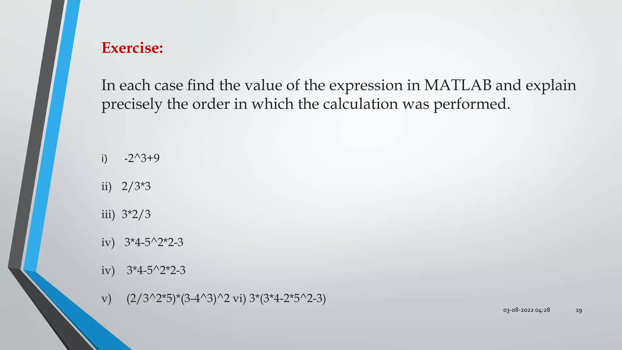 03-08-2022 04:28 19
Exercise:
In each case ﬁnd the value of the expression in MATLAB and explain
precisely the order in which the calculation was performed.
i) -2^3+9
ii) 2/3*3
iii) 3*2/3
iv) 3*4-5^2*2-3
iv) 3*4-5^2*2-3
v) (2/3^2*5)*(3-4^3)^2 vi) 3*(3*4-2*5^2-3)
 
