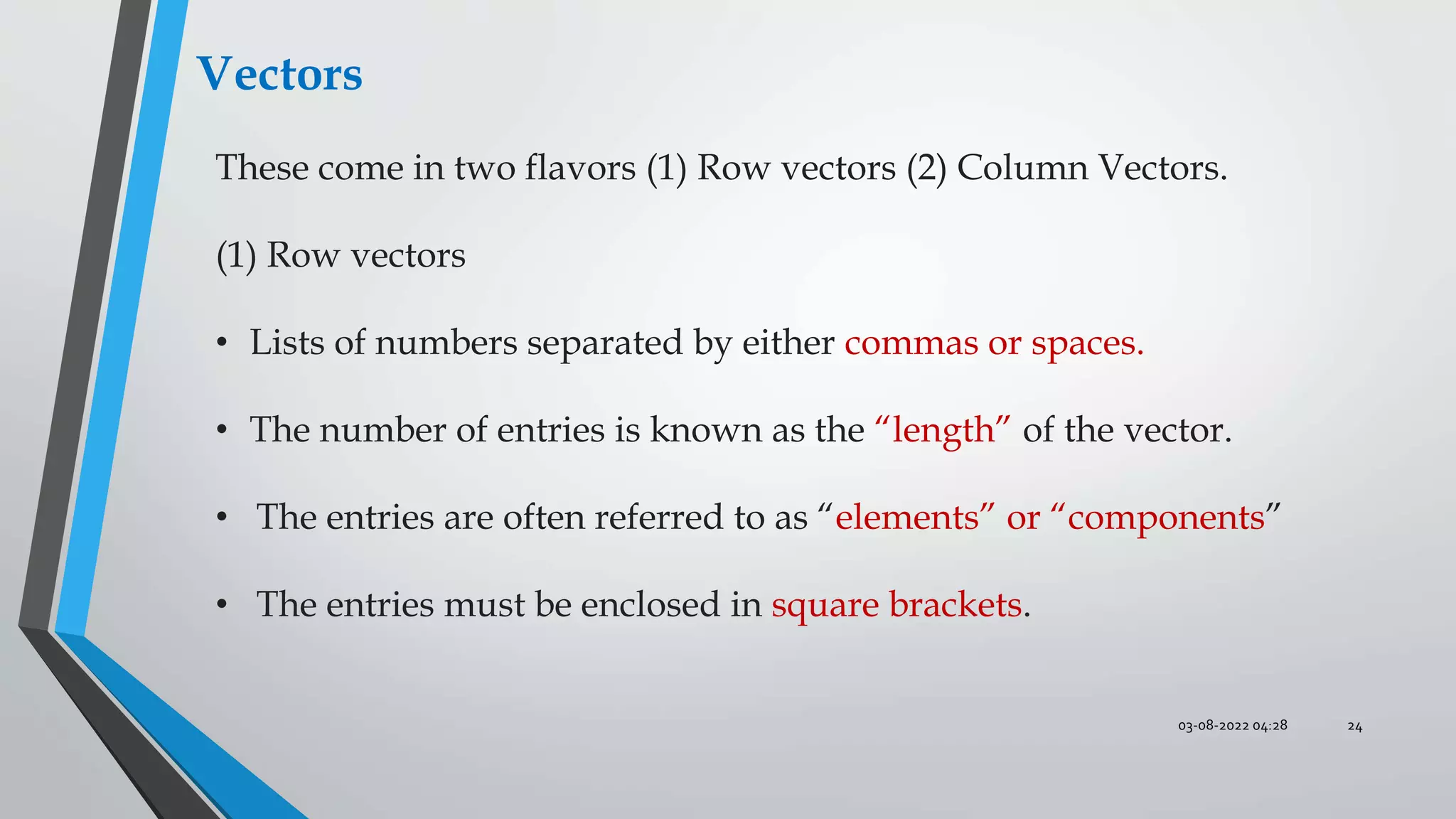 03-08-2022 04:28 24
These come in two flavors (1) Row vectors (2) Column Vectors.
(1) Row vectors
• Lists of numbers separated by either commas or spaces.
• The number of entries is known as the “length” of the vector.
• The entries are often referred to as “elements” or “components”
• The entries must be enclosed in square brackets.
Vectors
 