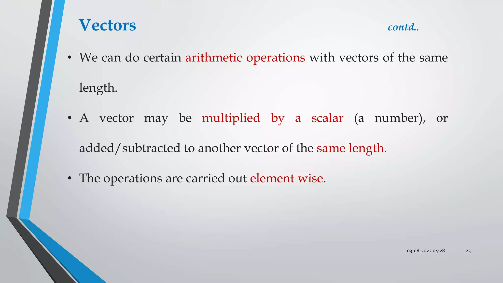03-08-2022 04:28 25
• We can do certain arithmetic operations with vectors of the same
length.
• A vector may be multiplied by a scalar (a number), or
added/subtracted to another vector of the same length.
• The operations are carried out element wise.
Vectors contd..
 