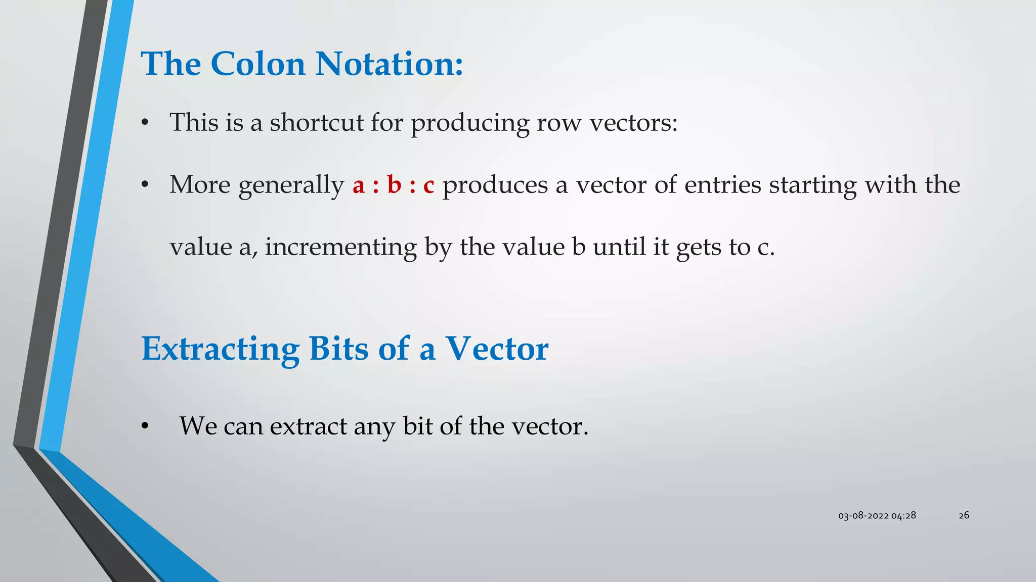 03-08-2022 04:28 26
The Colon Notation:
• This is a shortcut for producing row vectors:
• More generally a : b : c produces a vector of entries starting with the
value a, incrementing by the value b until it gets to c.
Extracting Bits of a Vector
• We can extract any bit of the vector.
 