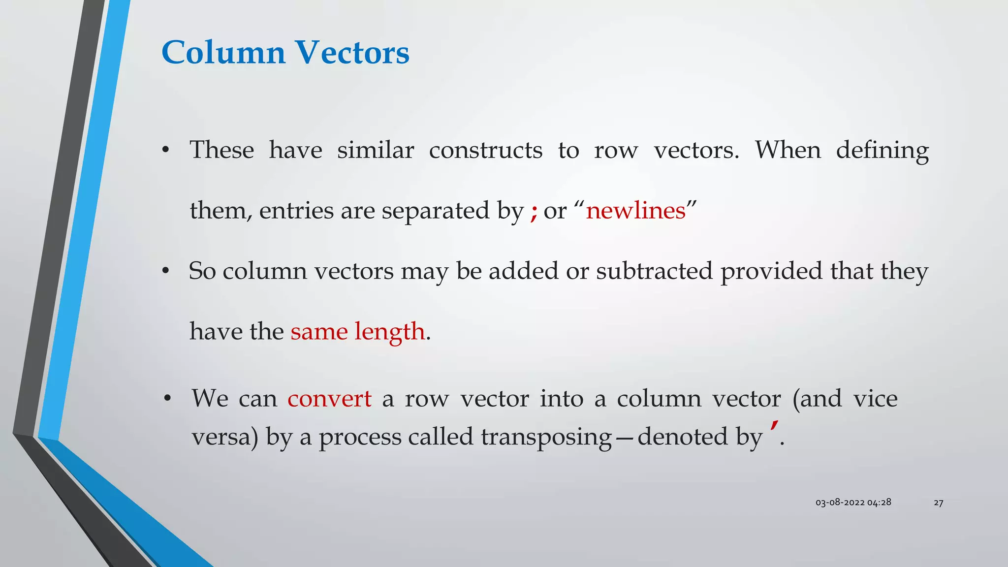03-08-2022 04:28 27
Column Vectors
• These have similar constructs to row vectors. When deﬁning
them, entries are separated by ; or “newlines”
• So column vectors may be added or subtracted provided that they
have the same length.
• We can convert a row vector into a column vector (and vice
versa) by a process called transposing—denoted by ’.
 