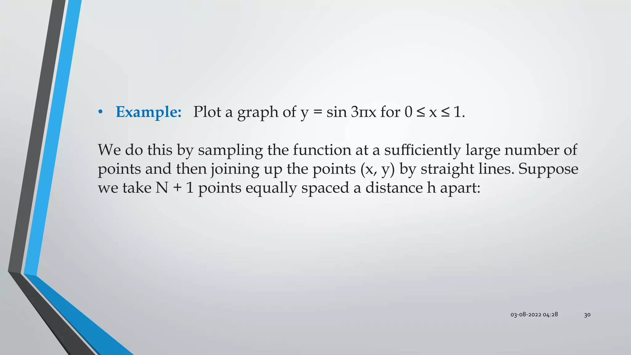 03-08-2022 04:28 30
• Example: Plot a graph of y = sin 3πx for 0 ≤ x ≤ 1.
We do this by sampling the function at a suﬃciently large number of
points and then joining up the points (x, y) by straight lines. Suppose
we take N + 1 points equally spaced a distance h apart:
 
