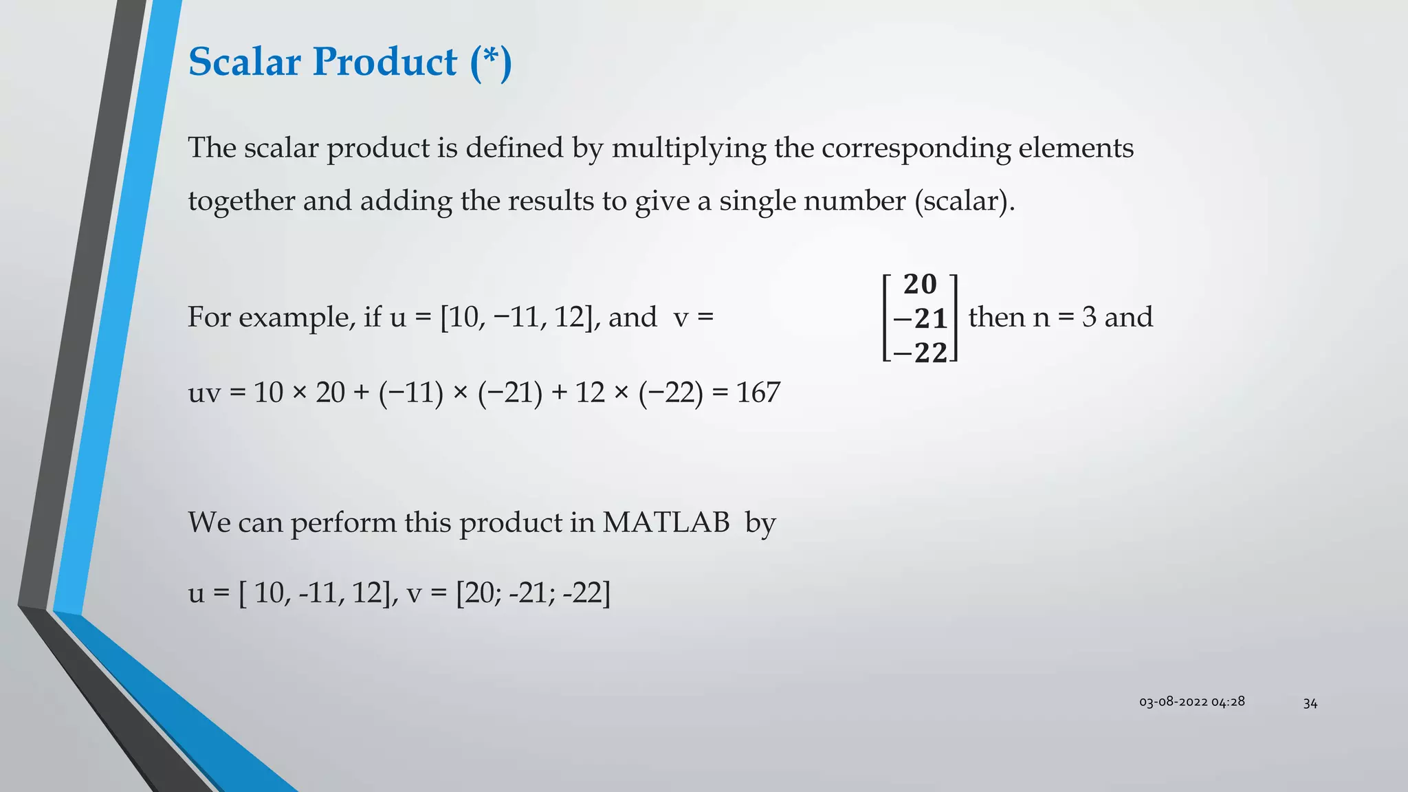 03-08-2022 04:28 34
Scalar Product (*)
The scalar product is deﬁned by multiplying the corresponding elements
together and adding the results to give a single number (scalar).
For example, if u = [10, −11, 12], and v =
𝟐𝟎
−𝟐𝟏
−𝟐𝟐
then n = 3 and
uv = 10 × 20 + (−11) × (−21) + 12 × (−22) = 167
We can perform this product in MATLAB by
u = [ 10, -11, 12], v = [20; -21; -22]
 