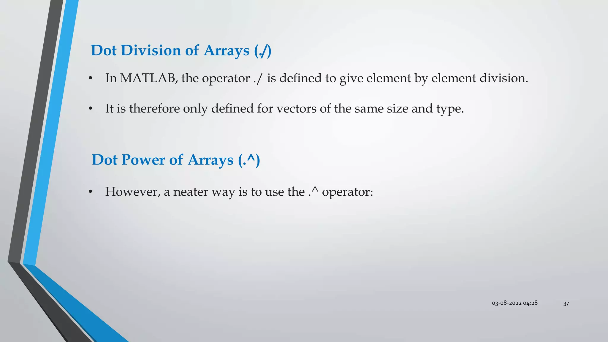 03-08-2022 04:28 37
Dot Division of Arrays (./)
• In MATLAB, the operator ./ is deﬁned to give element by element division.
• It is therefore only deﬁned for vectors of the same size and type.
Dot Power of Arrays (.^)
• However, a neater way is to use the .^ operator:
 