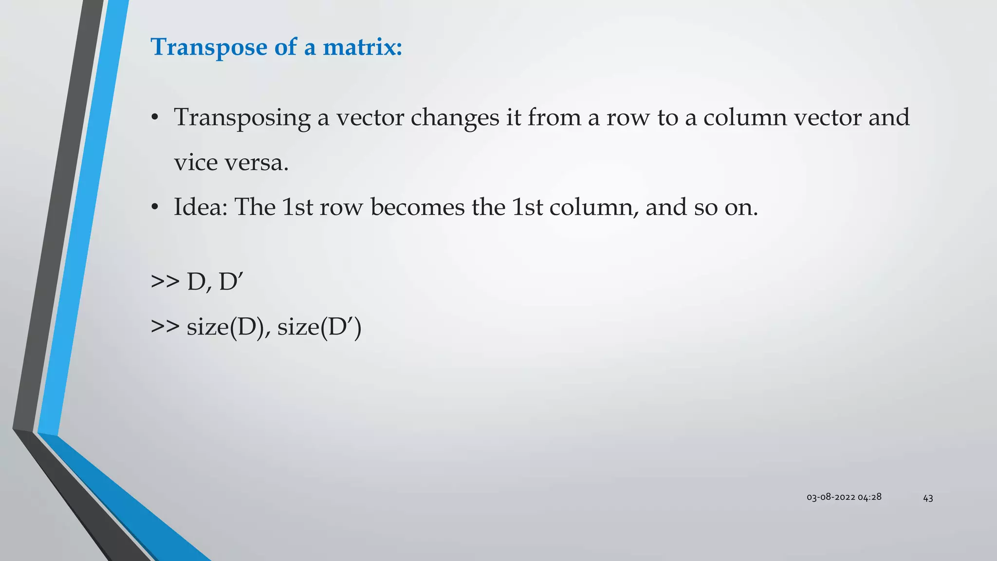 03-08-2022 04:28 43
Transpose of a matrix:
• Transposing a vector changes it from a row to a column vector and
vice versa.
• Idea: The 1st row becomes the 1st column, and so on.
>> D, D’
>> size(D), size(D’)
 